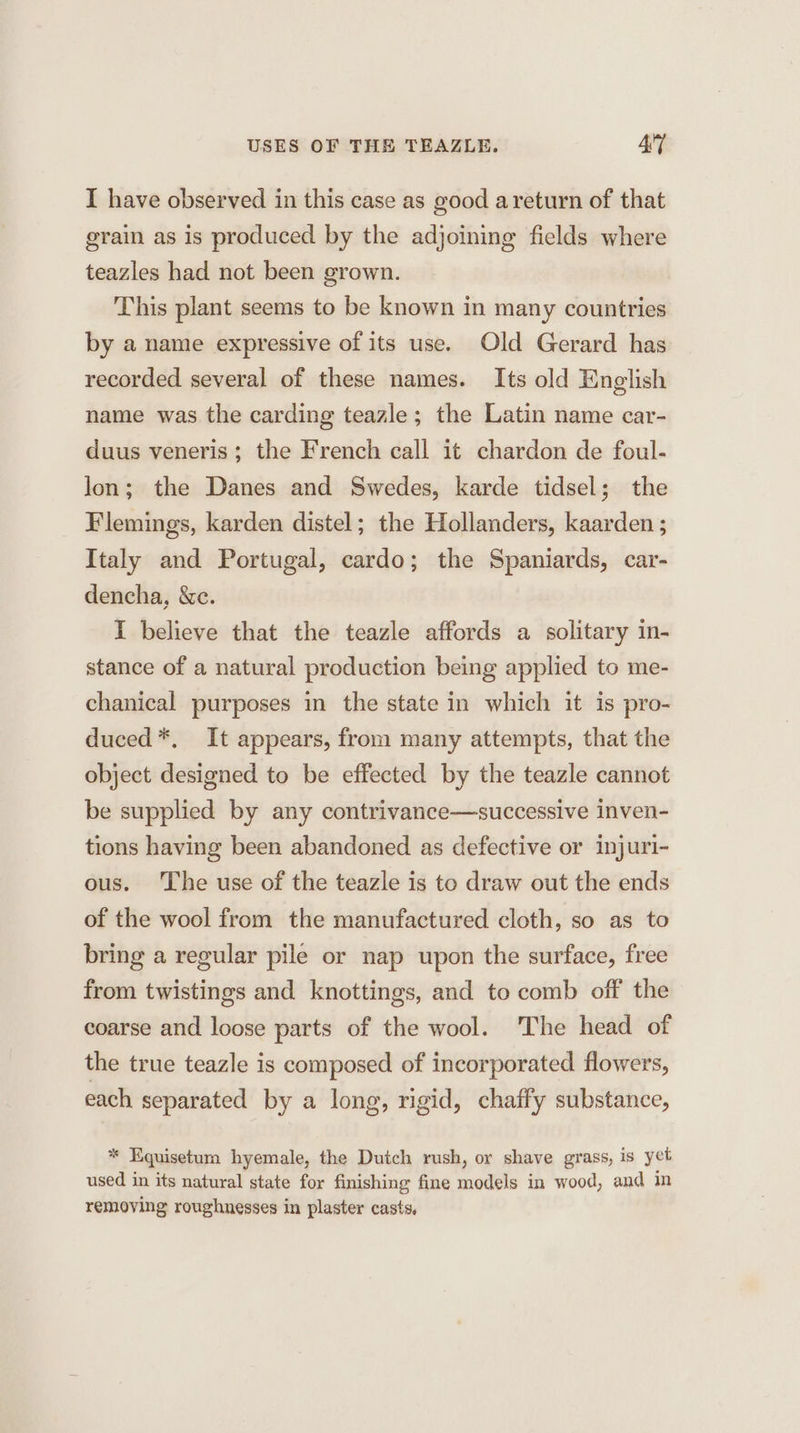 I have observed in this case as good a return of that grain as is produced by the adjoining fields where teazles had not been grown. This plant seems to be known in many countries by a name expressive of its use. Old Gerard has recorded several of these names. Its old English name was the carding teazle; the Latin name car- duus veneris; the French call it chardon de foul- lon; the Danes and Swedes, karde tidsel; the Flemings, karden distel; the Hollanders, kaarden ; Italy and Portugal, cardo; the Spaniards, car- dencha, &amp;e. I believe that the teazle affords a solitary in- stance of a natural production being applied to me- chanical purposes in the state in which it is pro- duced*, It appears, from many attempts, that the object designed to be effected by the teazle cannot be supplied by any contrivance—successive inven- tions having been abandoned as defective or injuri- ous. The use of the teazle is to draw out the ends of the wool from the manufactured cloth, so as to bring a regular pile or nap upon the surface, free from twistings and knottings, and to comb off the coarse and loose parts of the wool. The head of the true teazle is composed of incorporated flowers, each separated by a long, rigid, chaffy substance, * Equisetum hyemale, the Dutch rush, or shave grass, is yet used in its natural state for finishing fine models in wood, and in removing roughnesses in plaster casts,