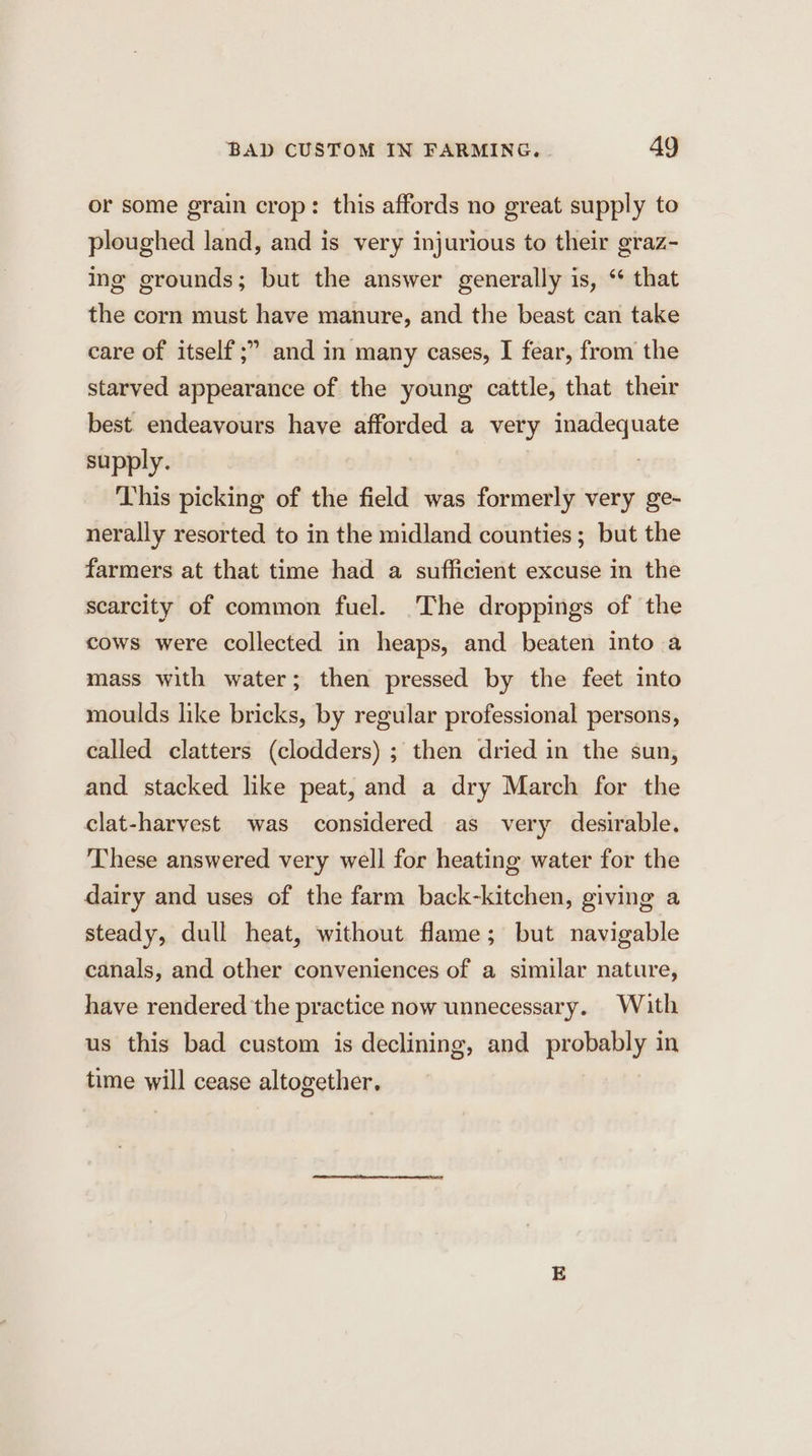 or some grain crop: this affords no great supply to ploughed land, and is very injurious to their graz- ing grounds; but the answer generally is, “ that the corn must have manure, and the beast can take care of itself ;” and in many cases, I fear, from the starved appearance of the young cattle, that their best endeavours have afforded a very inadequate supply. | This picking of the field was formerly very ge- nerally resorted to in the midland counties; but the farmers at that time had a sufficient excuse in the scarcity of common fuel. The droppings of the cows were collected in heaps, and beaten into a mass with water; then pressed by the feet into moulds like bricks, by regular professional persons, called clatters (clodders) ; then dried in the sun, and stacked like peat, and a dry March for the clat-harvest was considered as very desirable. These answered very well for heating water for the dairy and uses of the farm back-kitchen, giving a steady, dull heat, without flame; but navigable canals, and other conveniences of a similar nature, have rendered the practice now unnecessary. With us this bad custom is declining, and probably in time will cease altogether,