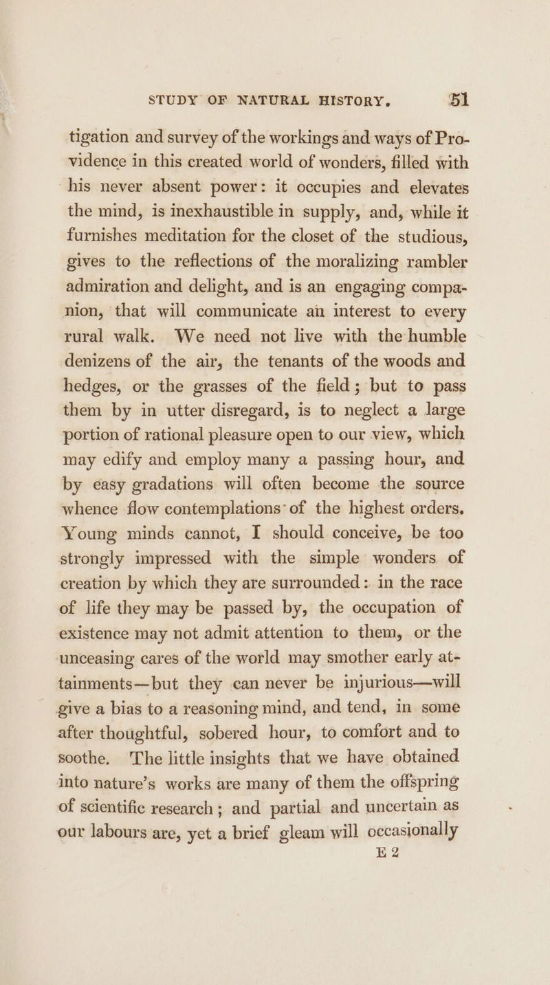 tigation and survey of the workings and ways of Pro- vidence in this created world of wonders, filled with his never absent power: it occupies and elevates the mind, is inexhaustible in supply, and, while it furnishes meditation for the closet of the studious, gives to the reflections of the moralizing rambler admiration and delight, and is an engaging compa- nion, that will communicate an interest to every rural walk. We need not live with the humble denizens of the air, the tenants of the woods and hedges, or the grasses of the field; but to pass them by in utter disregard, is to neglect a large portion of rational pleasure open to our view, which may edify and employ many a passing hour, and by easy gradations will often become the source whence flow contemplations*of the highest orders. Young minds cannot, I should conceive, be too strongly impressed with the simple wonders of creation by which they are surrounded: in the race of life they may be passed by, the occupation of existence may not admit attention to them, or the unceasing cares of the world may smother early at- tainments—but they can never be injurious—will give a bias to a reasoning mind, and tend, in some after thoughtful, sobered hour, to comfort and to soothe. The little insights that we have obtained into nature’s works are many of them the offspring of scientific research ; and partial and uncertain as our labours are, yet a brief gleam will occasionally E2