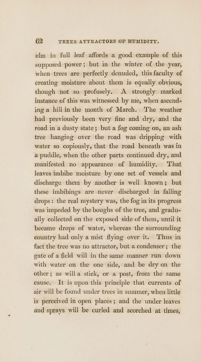 elm in full leaf affords a good example of this supposed power; but in the winter of the year, when trees are perfectly denuded, this faculty of creating moisture about them is equally obvious, though not so profusely. A strongly marked instance of this was witnessed by me, when ascend- ing a hillimthe month of March. The weather had previously been very fine and dry, and the road in a dusty state; but a fog coming on, an ash tree hanging over the road was dripping with water so copiously, that the road beneath was in a puddle, when the other parts continued dry, and manifested no appearance of humidity. That leaves imbibe moisture by one set of vessels and discharge them by another is well known; but these imbibings are never discharged in falling drops: the real mystery was, the fog in its progress was impeded by the boughs of the tree, and gradu- ally collected on the exposed side of them, until it became drops of water, whereas the surrounding country had only a mist flying over it. Thus in fact the tree was no attractor, but a condenser; the gate of a field will in the same manner run down with water on the one side, and be dry on the other; as willa stick, or a post, from the same cause. It is upon this principle that currents of air will be found under trees in summer, when little is perceived in open places; and the under leaves and sprays will be curled and scorched at times,