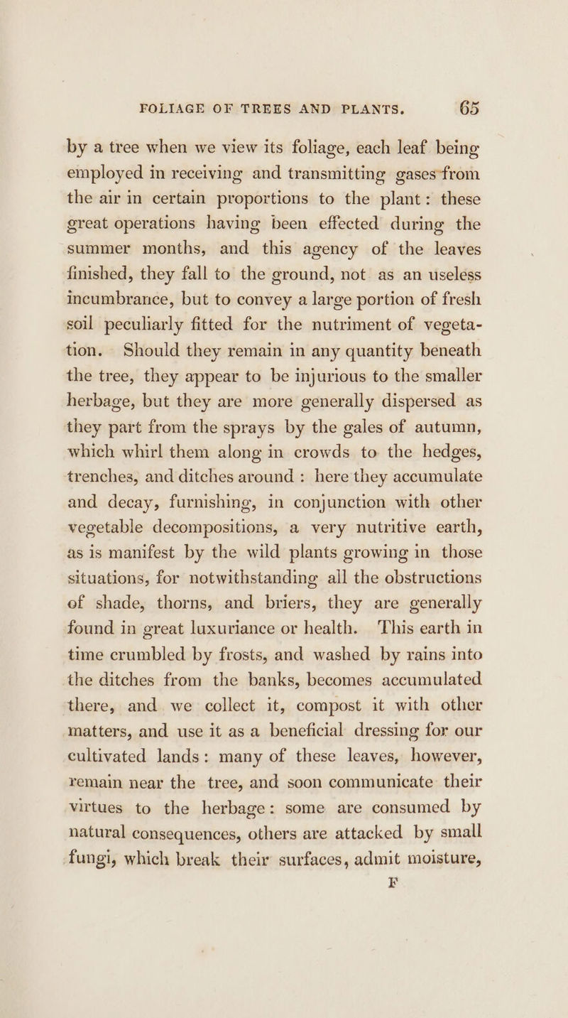 by a tree when we view its foliage, each leaf being employed in receiving and transmitting gases‘from the air in certain proportions to the plant: these great operations having been effected during the summer months, and this agency of the leaves finished, they fall to the ground, not. as an useless incumbrance, but to convey a large portion of fresh soil peculiarly fitted for the nutriment of vegeta- tion. Should they remain in any quantity beneath the tree, they appear to be injurious to the smaller herbage, but they are more generally dispersed as they part from the sprays by the gales of autumn, which whirl them along in crowds to the hedges, trenches, and ditches around : here they accumulate and decay, furnishing, in conjunction with other vegetable decompositions, a very nutritive earth, as is manifest by the wild plants growing in those situations, for notwithstanding all the obstructions of shade, thorns, and briers, they are generally found in great luxuriance or health. This earth in time crumbled by frosts, and washed by rains into the ditches from the banks, becomes accumulated there, and we collect it, compost it with other matters, and use it as a beneficial dressing for our cultivated lands: many of these leaves, however, remain near the tree, and soon communicate their virtues to the herbage: some are consumed by natural consequences, others are attacked by small fungi, which break their surfaces, admit moisture, EF