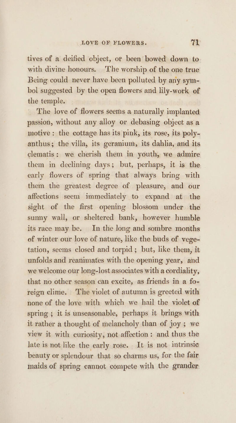 tives of a deified object, or been bowed down to with divine honours. The worship of the one true Being could never have been polluted by any sym- bol suggested by the open flowers and lily-work of the temple. The love of flowers seems a naturally implanted passion, without any alloy or debasing object as a motive: the cottage has its pink, its rose, its poly- anthus; the villa, its geranium, its dahlia, and its clematis: we cherish them in youth, we admire them in declining days; but, perhaps, it is the early flowers of spring that always bring with them the greatest degree of pleasure, and our affections seem immediately to expand at the sight of the first opening blossom under the sumy wall, or sheltered bank, however humble its race may be. In the long and sombre months of winter our love of nature, like the buds of vege- tation, seems closed and torpid; but, like them, it unfolds and reanimates with the opening year, and we welcome our long-lost associates with a cordiality, that no other season can excite, as friends in a fo- reign clime. The violet of autumn is greeted with none of the love with which we hail the violet of spring ; it is unseasonable, perhaps it brings with it rather a thought of melancholy than of joy ; we view it with curiosity, not affection: and thus the late is not like the early rose. It is not intrinsic beauty or splendour that so charms us, for the fair maids of spring cannot compete with the grander