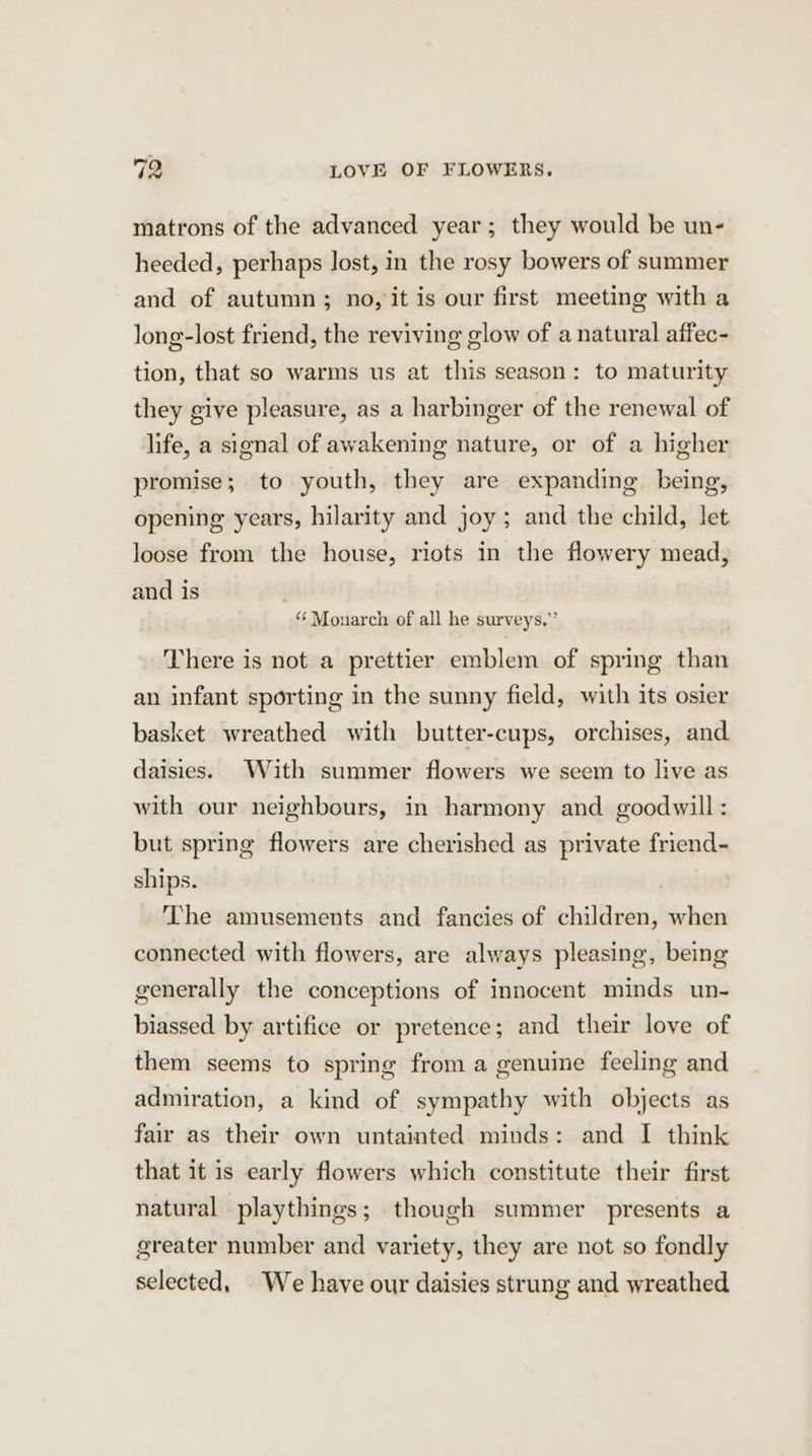 matrons of the advanced year; they would be un- heeded, perhaps lost, in the rosy bowers of summer and of autumn; no, it is our first meeting with a long-lost friend, the reviving glow of a natural affec- tion, that so warms us at this season: to maturity they give pleasure, as a harbinger of the renewal of life, a signal of awakening nature, or of a higher promise; to youth, they are expanding being, opening years, hilarity and joy; and the child, let loose from the house, riots in the flowery mead, and is ‘‘ Monarch of all he surveys.” There is not a prettier emblem of spring than an infant sporting in the sunny field, with its osier basket wreathed with butter-cups, orchises, and daisies. With summer flowers we seem to live as with our neighbours, in harmony and goodwill: but spring flowers are cherished as private friend- ships. | The amusements and fancies of children, when connected with flowers, are always pleasing, being generally the conceptions of innocent minds un- biassed by artifice or pretence; and their love of them seems to spring from a genuime feeling and admiration, a kind of sympathy with objects as fair as their own untainted minds: and I think that it is early flowers which constitute their first natural playthings; though summer presents a greater number and variety, they are not so fondly selected, We have our daisies strung and wreathed