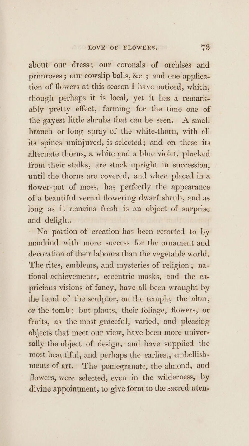 about our dress; our coronals of orchises and primroses ; our cowslip balls, &amp;c. ; and one applica- tion of flowers at this season I have noticed, which, though perhaps it is local, yet it has a remark- ably pretty effect, forming for the time one of the gayest little shrubs that can be seen. &lt;A small branch or long spray of the white-thorn, with all its spines uninjured, is selected; and on these its alternate thorns, a white and a blue violet, plucked from their stalks, are stuck upright in succession, until the thorns are covered, and when placed in a flower-pot of moss, has perfectly the appearance of a beautiful vernal flowering dwarf shrub, and as long as it remains fresh is an object of surprise and delight. No portion of creation has been resorted to by mankind with more success for the ornament and decoration of their labours than the vegetable world. The rites, emblems, and mysteries of religion; na- tional achievements, eccentric masks, and the ca- pricious visions of fancy, have all been wrought by the band of the sculptor, on the temple, the altar, or the tomb; but plants, their foliage, flowers, or fruits, as the most graceful, varied, and pleasing objects that meet our view, have been more univer- sally the object of design, and have supplied the most beautiful, and perhaps the earliest, embellish- ments of art. The pomegranate, the almond, and flowers, were selected, even in the wilderness, by divine appointment, to give form to the sacred uten-