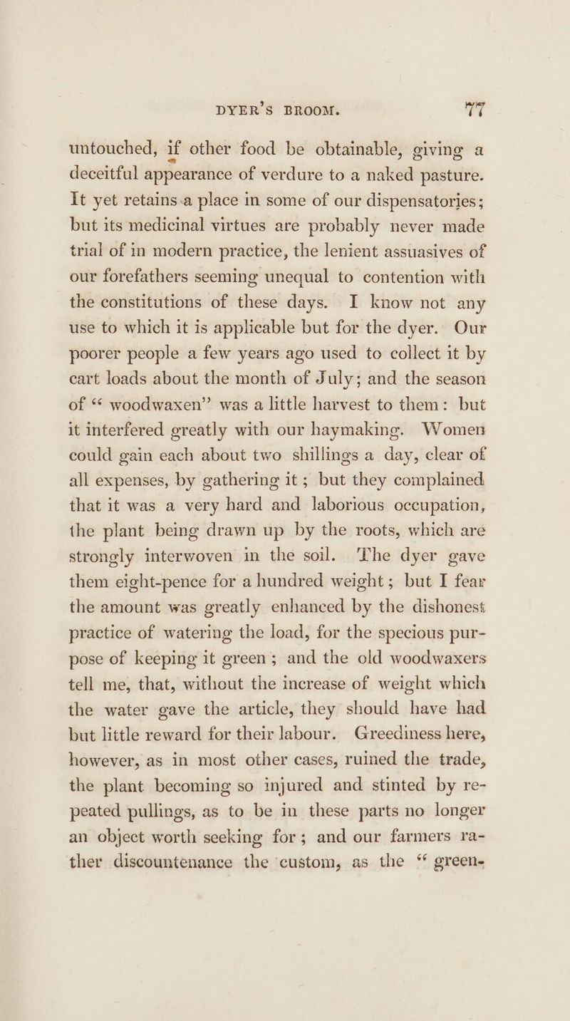 DYER’S BROOM. ag untouched, if other food be obtainable, giving a deceitful appearance of verdure to a naked pasture. It yet retains.a place in some of our dispensatories; but its medicinal virtues are probably never made trial of in modern practice, the lenient assuasives of our forefathers seeming unequal to contention with the constitutions of these days. I know not any use to which it is applicable but for the dyer. Our poorer people a few years ago used to collect it by cart loads about the month of July; and the season of ** woodwaxen”’ was a little harvest to them: but it interfered greatly with our haymaking. Women could gain each about two shillings a day, clear of all expenses, by gathering it ; but they complained that it was a very hard and laborious occupation, the plant being drawn up by the roots, which are strongly interwoven in the soil. The dyer gave them eight-pence for a hundred weight; but I fear the amount was greatly enhanced by the dishonest practice of watering the load, for the specious pur- pose of keeping it green; and the old woodwaxers tell me, that, without the increase of weight which the water gave the article, they should have had but little reward for their labour. Greediness here, however, as in most other cases, ruined the trade, the plant becoming so injured and stinted by re- peated pullings, as to be in these parts no longer an object worth seeking for; and our farmers ra- ther discountenance the custom, as the “* green-