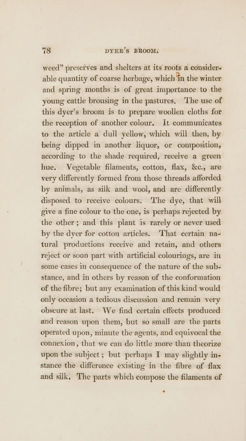 weed” preserves and shelters at its roots a considers able quantity of coarse herbage, which in the winter and spring months is of great importance to the young cattle brousing in the pastures. ‘The use of this dyer’s broom is to prepare woollen cloths for the reception of another colour. It communicates to the article a dull yellow, which will then, by being dipped in another liquor, or composition, according to the shade required, receive a green hue. Vegetable filaments, cotton, flax, &amp;c., are very differently formed from those threads afforded. by animals, as silk and wool, and are differently disposed to receive colours. The dye, that will give a fine colour to the one, is perhaps rejected by the other; and this plant is rarely or never used by the dyer for cotton articles. ‘That certain na- tural productions receive and retain, and others reject or soon part with artificial colourings, are in some cases in consequence of the nature of the sub- stance, and in others by reason of the conformation of the fibre; but any examination of this kind would only occasion a tedious discussion and remain very obscure at last. We find certain effects produced and reason upon them, but so small are the parts operated upon, minute the agents, and equivocal the connexion, that we can do little more than theorize upon the subject ; but perhaps I may slightly in- stance the difference existing in the fibre of flax and silk, The parts which compose the filaments of