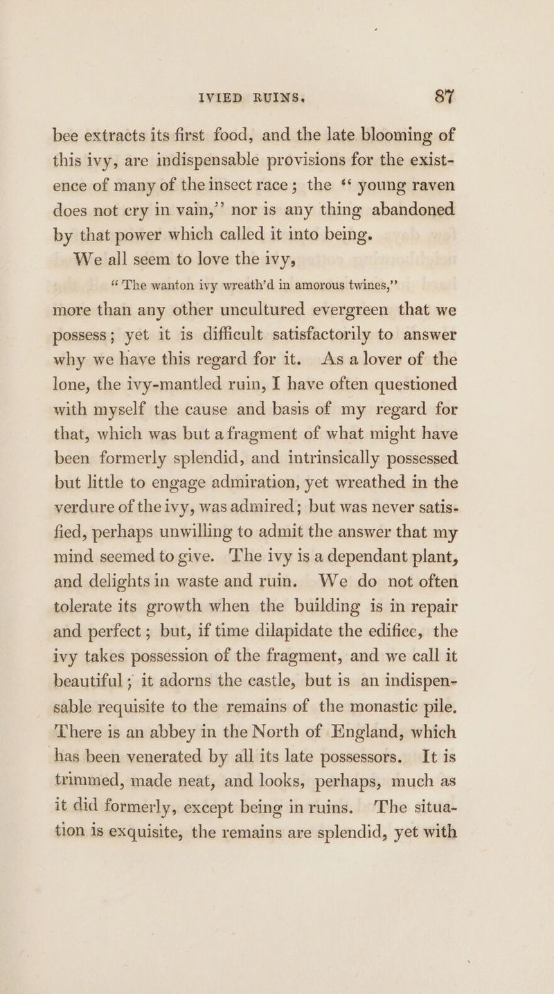 bee extracts its first food, and the late blooming of this ivy, are indispensable provisions for the exist- ence of many of the insect race; the ‘* young raven does not cry in vain,’ nor is any thing abandoned by that power which called it into being. We all seem to love the ivy, “The wanton ivy wreath’d in amorous twines,” more than any other uncultured evergreen that we possess; yet it is difficult satisfactorily to answer why we haye this regard for it. As a lover of the lone, the ivy-mantled ruin, I have often questioned with myself the cause and basis of my regard for that, which was but afragment of what might have been formerly splendid, and intrinsically possessed but little to engage admiration, yet wreathed in the verdure of the ivy, was admired; but was never satis- fied, perhaps unwilling to admit the answer that my mind seemed to give. The ivy is a dependant plant, and delights in waste and ruin. We do not often tolerate its growth when the building is in repair and perfect ; but, if time dilapidate the edifice, the ivy takes possession of the fragment, and we call it beautiful; it adorns the castle, but is an indispen- sable requisite to the remains of the monastic pile. There is an abbey in the North of England, which has been venerated by all its late possessors. It is trimmed, made neat, and looks, perhaps, much as it did formerly, except being inruins. The situa- tion is exquisite, the remains are splendid, yet with