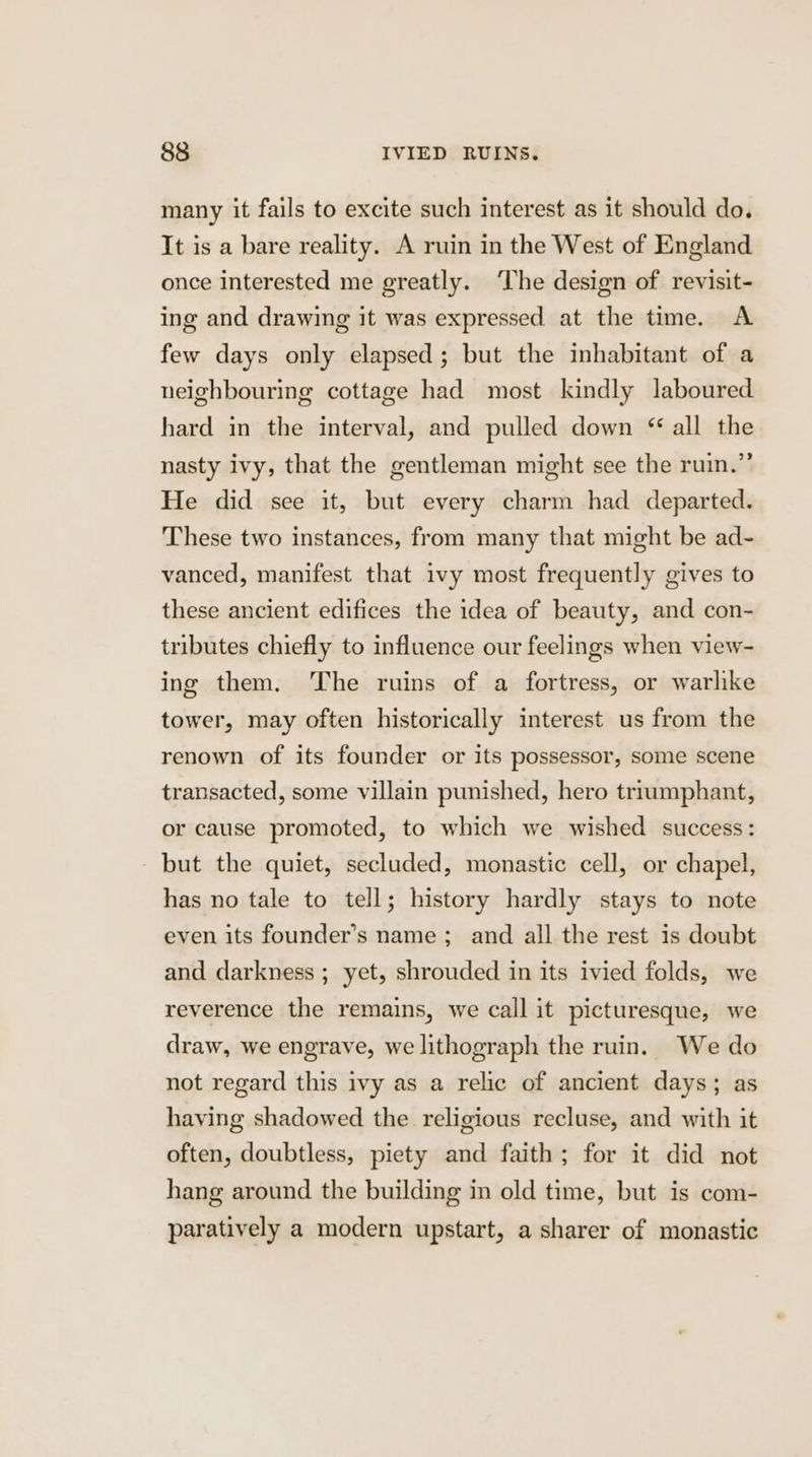 many it fails to excite such interest as it should do. It is a bare reality. A ruin in the West of England once interested me greatly. ‘The design of revisit- ing and drawing it was expressed at the time. A few days only elapsed; but the inhabitant of a neighbouring cottage had most kindly laboured hard in the interval, and pulled down “ all the nasty ivy, that the gentleman might see the ruin.” He did see it, but every charm had departed. These two instances, from many that might be ad- vanced, manifest that ivy most frequently gives to these ancient edifices the idea of beauty, and con- tributes chiefly to influence our feelings when view- ing them. The ruins of a fortress, or warlike tower, may often historically interest us from the renown of its founder or its possessor, some scene transacted, some villain punished, hero triumphant, or cause promoted, to which we wished success: but the quiet, secluded, monastic cell, or chapel, has no tale to tell; history hardly stays to note even its founder’s name ; and all the rest is doubt and darkness ; yet, shrouded in its ivied folds, we reverence the remains, we call it picturesque, we draw, we engrave, we lithograph the ruin. We do not regard this ivy as a relic of ancient days; as having shadowed the religious recluse, and with it often, doubtless, piety and faith; for it did not hang around the building in old time, but is com- paratively a modern upstart, a sharer of monastic