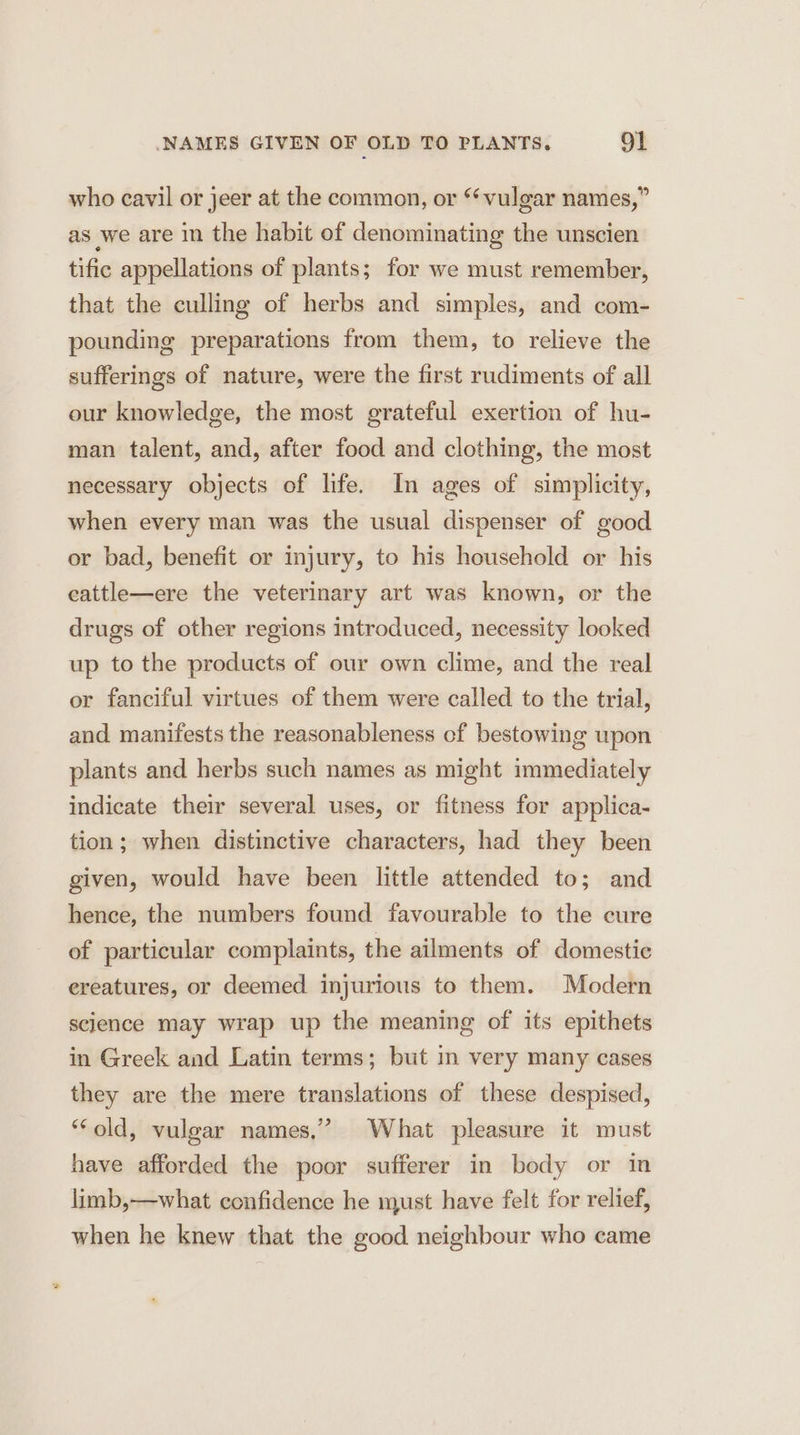 who cavil or jeer at the common, or “vulgar names,” as we are in the habit of denominating the unscien tific appellations of plants; for we must remember, that the culling of herbs and simples, and com- pounding preparations from them, to relieve the sufferings of nature, were the first rudiments of all our knowledge, the most grateful exertion of hu- man talent, and, after food and clothing, the most necessary objects of life. In ages of simplicity, when every man was the usual dispenser of good or bad, benefit or injury, to his household or his eattle—ere the veterinary art was known, or the drugs of other regions introduced, necessity looked up to the products of our own clime, and the real or fanciful virtues of them were called to the trial, and manifests the reasonableness of bestowing upon plants and herbs such names as might immediately indicate their several uses, or fitness for applica- tion; when distinctive characters, had they been given, would have been little attended to; and hence, the numbers found favourable to the cure of particular complaints, the ailments of domestic ereatures, or deemed injurious to them. Modern science may wrap up the meaning of its epithets in Greek and Latin terms; but in very many cases they are the mere translations of these despised, “old, vulgar names,” What pleasure it must have afforded the poor sufferer in body or in limb,—what confidence he must have felt for relief, when he knew that the good neighbour who came
