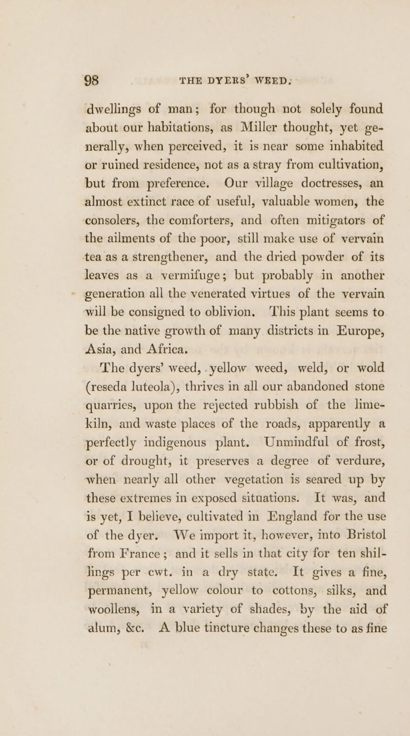 dwellings of man; for though not solely found about our habitations, as Miller thought, yet ge- nerally, when perceived, it is near some inhabited or ruined residence, not as a stray from cultivation, but from preference. Our village doctresses, an almost extinct race of useful, valuable women, the consolers, the comforters, and often mitigators of the ailments of the poor, still make use of vervain tea as a strengthener, and the dried powder of its leaves as a vermifuge; but probably in another generation all the venerated virtues of the vervain will be consigned to oblivion. ‘This plant seems to be the native growth of many districts in Europe, Asia, and Africa. The dyers’ weed, . yellow weed, weld, or wold (reseda luteola), thrives in all our abandoned stone quarries, upon the rejected rubbish of the lime- kiln, and waste places of the roads, apparently a perfectly indigenous plant. Unmindful of frost, or of drought, it preserves a degree of verdure, when nearly all other vegetation is seared up by these extremes in exposed situations. It was, and is yet, 1 believe, cultivated in England for the use of the dyer. We import it, however, into Bristol from France ; and it sells in that city for ten shil- lings per cwt. in a dry state. It gives a fine, permanent, yellow colour to cottons, silks, and woollens, in a variety of shades, by the aid of alum, &amp;c. A blue tincture changes these to as fine