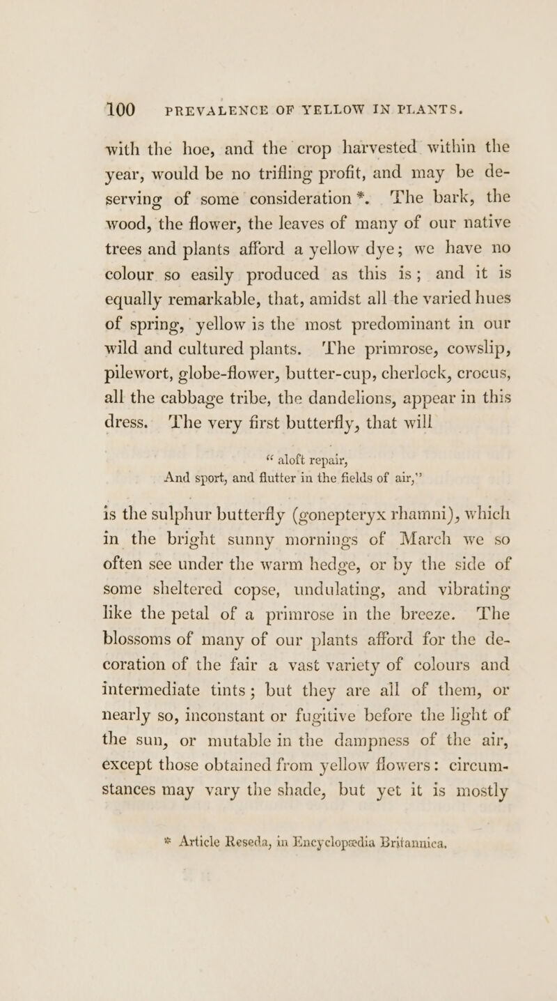 with the hoe, and the crop harvested within the year, would be no trifling profit, and may be de- serving of some consideration *. The bark, the wood, the flower, the leaves of many of our native trees and plants afford a yellow dye; we have no colour so easily produced as this is; and it is equally remarkable, that, amidst all the varied hues of spring, yellow is the most predominant in our wild and cultured plants. ‘The primrose, cowslip, puewort, globe-flower, butter-cup, cherlock, crocus, all the cabbage tribe, the dandelions, appear in this dress. he very first butterfly, that will aloft repair, And sport, and flutter in the fields of air,” is the sulphur butterfly (gonepteryx rhamni), which in the bright sunny mornings of March we so often see under the warm hedge, or by the side of some sheltered copse, undulating, and vibrating like the petal of a primrose in the breeze. The blossoms of many of our plants afford for the de- coration of the fair a vast variety of colours and intermediate tints; but they are all of them, or nearly so, inconstant or fugitive before the light of the sun, or mutable in the dampness of the air, except those obtained from yellow flowers: circum- stances may vary the shade, but yet it is mostly * Article Reseda, in Encyclopedia Britannica,