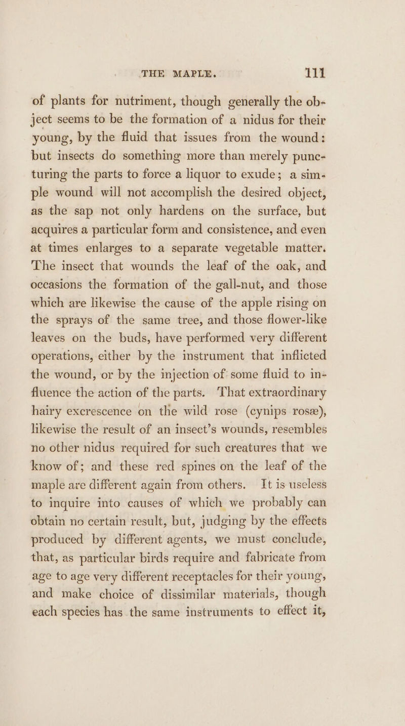 of plants for nutriment, though generally the ob- ject seems to be the formation of a nidus for their young, by the fluid that issues from the wound: but insects do something more than merely punc- turing the parts to force a liquor to exude; a sim- ple wound will not accomplish the desired object, as the sap not only hardens on the surface, but acquires a particular form and consistence, and even at times enlarges to a separate vegetable matter. The insect that wounds the leaf of the oak, and occasions the formation of the gall-nut, and those which are likewise the cause of the apple rising on the sprays of the same tree, and those flower-like leaves on the buds, have performed very different operations, either by the instrument that inflicted the wound, or by the injection of some fluid to in- fluence the action of the parts. ‘That extraordinary hairy excrescence on the wild rose (cynips rose), likewise the result of an insect’s wounds, resembles no other nidus required for such creatures that we know of; and these red spies on the leaf of the maple are different again from others. It is useless to inquire into causes of which we probably can obtain no certain result, but, judging by the effects produced by different agents, we must conclude, that, as particular birds require and fabricate from age to age very different receptacles for their young, and make choice of dissimilar materials, though each species has the same instruments to effect it,