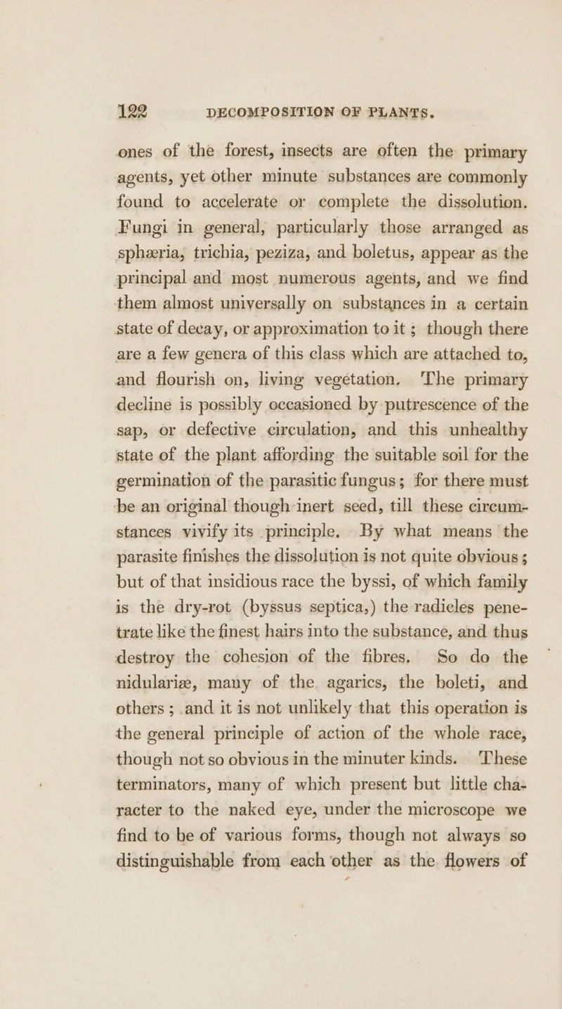 ones of the forest, insects are often the primary agents, yet other minute substances are commonly found to accelerate or complete the dissolution. Fungi in general, particularly those arranged as spheeria, trichia, peziza, and boletus, appear as the principal and most numerous agents, and we find them almost universally on substances in a certain state of decay, or approximation to it ; though there are a few genera of this class which are attached to, and flourish on, living vegetation. ‘The primary decline is possibly occasioned by putrescence of the sap, or defective circulation, and this unhealthy state of the plant affording the suitable soil for the germination of the parasitic fungus; for there must be an original though inert seed, till these cireum- stances vivify its principle. By what means the parasite finishes the dissolution is not quite obvious ; but of that insidious race the byssi, of which family is the dry-rot (byssus septica,) the radicles pene- trate like the finest hairs into the substance, and thus destroy the cohesion of the fibres. So do the nidulariz, many of the. agarics, the boleti, and others ; .and it is not unlikely that this operation is the general principle of action of the whole race, though not so obvious in the minuter kinds. These terminators, many of which present but little cha- racter to the naked eye, under the microscope we find to be of various forms, though not always so distinguishable from each other as the flowers of