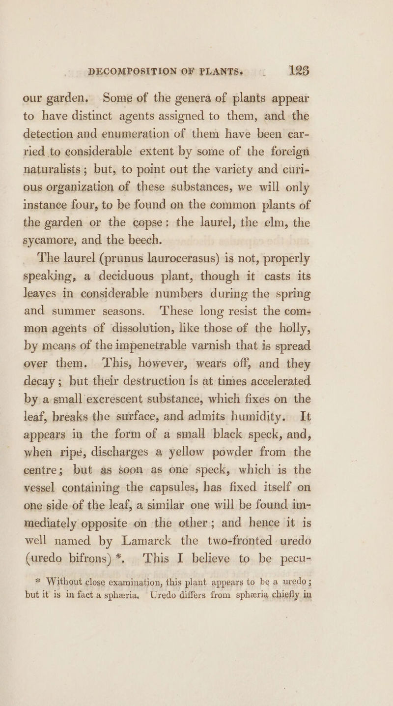 our garden. Some of the genera of plants appear to have distinct agents assigned to them, and the detection and enumeration of them have been car- ried to considerable extent by some of the foreign naturalists; but, to point out the variety and curi- ous organization of these substances, we will only instance four, to be found on the common plants of the garden or the copse: the laurel, the elm, the sycamore, and the beech. The laurel (prunus laurocerasus) is not, properly speaking, a deciduous plant, though it casts its Jeaves in considerable numbers during the spring and summer seasons. These long resist the com- mon agents of dissolution, like those of the holly, by means of the impenetrable varnish that is spread ever them. This, however, wears off, and they decay ; but their destruction is at times accelerated by a small excrescent substance, which fixes on the leaf, breaks the surface, and admits humidity. It appears in the form of a small black speck, and, when ripe, discharges a yellow powder from the centre; but as soon as one speck, which is the vessel containing the capsules, has fixed itself on one side of the leaf, a similar one will be found im- mediately opposite on the other; and hence it is well named by Lamarck the two-fronted uredo (uredo bifrons)*, This I believe to be pecu- * Without close examination, this plant appears to be a uredo; but it is in fact a spheria. Uredo differs from sphzria chiefly in