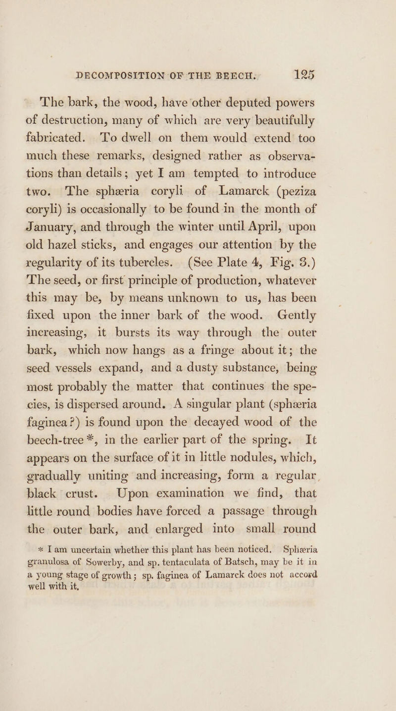 The bark, the wood, have other deputed powers of destruction, many of which are very beautifully fabricated. To dwell on them would extend too much these remarks, designed rather as observa- tions than details; yet I am tempted to introduce two. The spheria coryli of Lamarck (peziza coryli) is occasionally to be found in the month of January, and through the winter until April, upon old hazel sticks, and engages our attention by the regularity of its tubercles. (See Plate 4, Fig. 3.) The seed, or first principle of production, whatever this may be, by means unknown to us, has been fixed upon the inner bark of the wood. Gently increasing, it bursts its way through the outer bark, which now hangs asa fringe about it; the seed vessels expand, and a dusty substance, being most probably the matter that continues the spe- cies, is dispersed around. A singular plant (spheeria faginea?) is found upon the decayed wood of the beech-tree *, in the earlier part of the spring. It appears on the surface of it in little nodules, which, gradually uniting and increasing, form a regular, black crust. Upon examination we find, that little round bodies have forced a passage through the outer bark, and enlarged into small round * Tam uncertain whether this plant has been noticed, Spheria granulosa of Sowerby, and sp. tentaculata of Batsch, may be it in a young stage of growth; sp. faginea of Lamarck does not accord well with it,