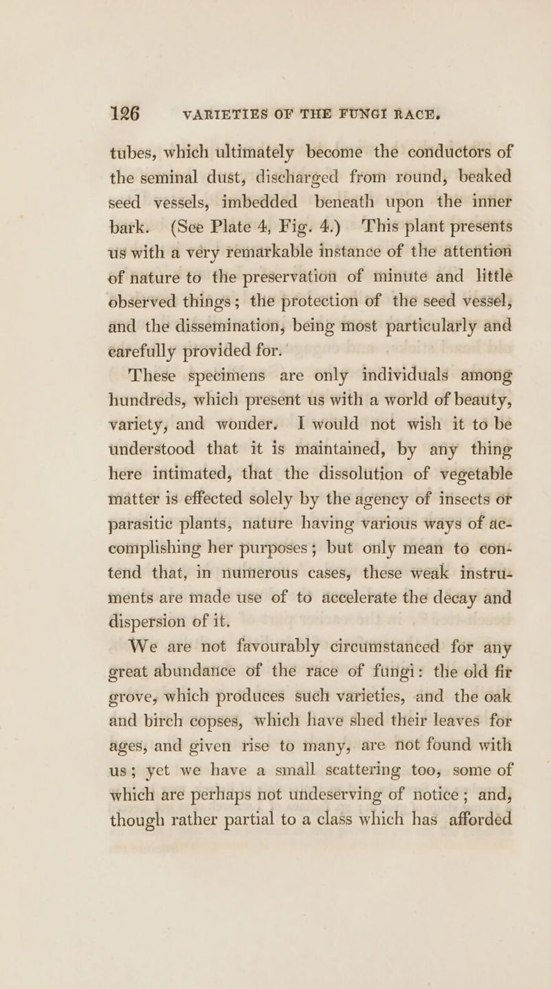 tubes, which ultimately become the conductors of the seminal dust, discharged from round, beaked seed vessels, imbedded beneath upon the inner bark. (Sce Plate 4, Fig. 4.) This plant presents us with a very remarkable instance of the attention of nature to the preservation of minute and little observed things; the protection of the seed vessel, and the dissemination, being most particularly and earefully provided for. | These specimens are only individuals among hundreds, which present us with a world of beauty, variety, and wonder. I would not wish it to be understood that it is maintamed, by any thing here intimated, that the dissolution of vegetable matter is effected solely by the agency of insects or parasitic plants, nature having various ways of ac- complishing her purposes; but only mean to con- tend that, in numerous cases, these weak instru- ments are made use of to accelerate the decay and dispersion of it. We are not favourably cireumstanced for any great abundarice of the race of fungi: the old fir grove, which produces such varieties, and the oak and birch copses, which have shed their leaves for ages, and given rise to many, are not found with us; yet we have a small scattering too, some of which are perhaps not undeserving of notice; and, though rather partial to a class which has afforded