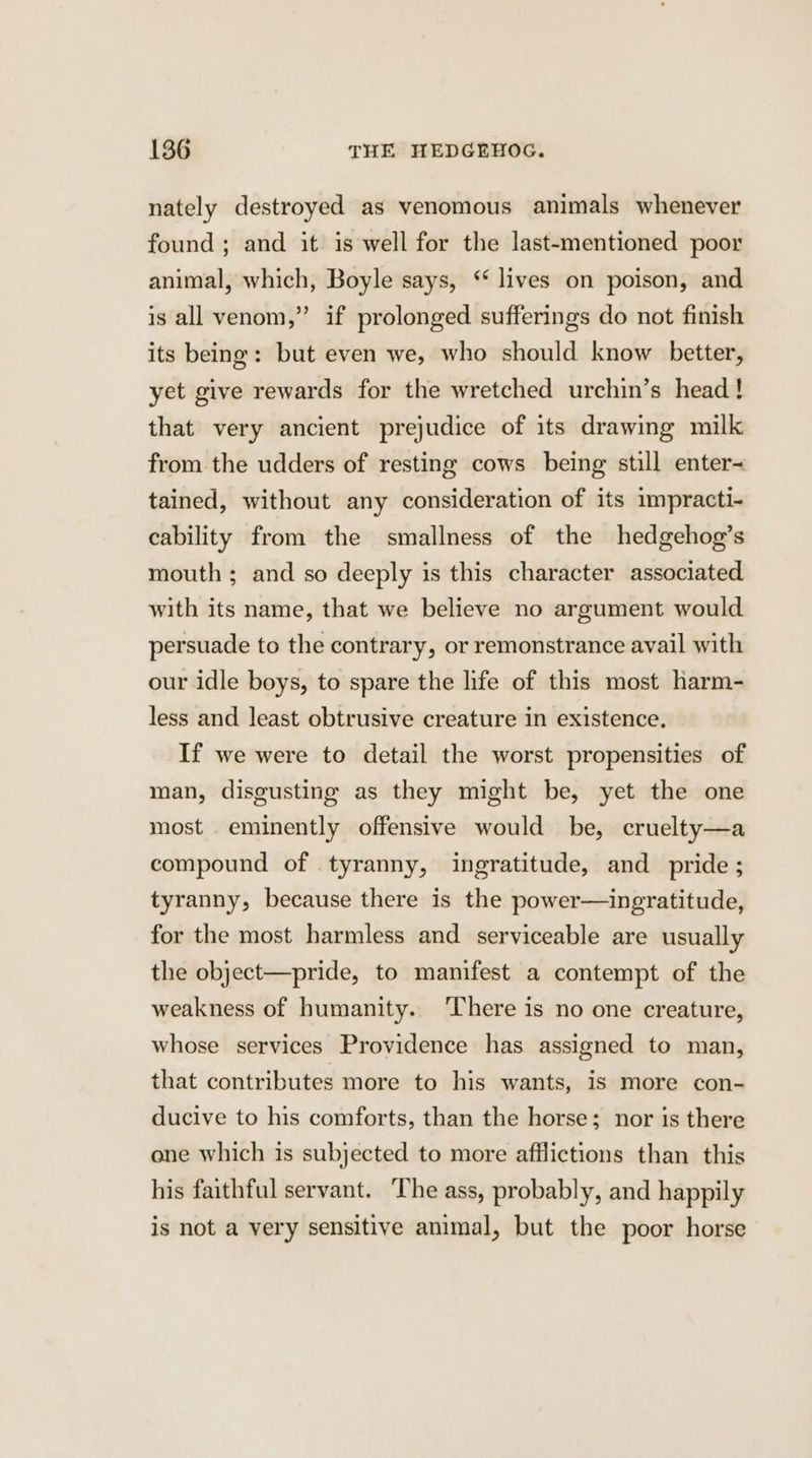 nately destroyed as venomous animals whenever found ; and it is well for the last-mentioned poor animal, which, Boyle says, ‘lives on poison, and is all venom,” if prolonged sufferings do not finish its being: but even we, who should know better, yet give rewards for the wretched urchin’s head! that very ancient prejudice of its drawing milk from the udders of resting cows being still enter= tained, without any consideration of its impracti- cability from the smallness of the hedgehog’s mouth ; and so deeply is this character associated with its name, that we believe no argument would persuade to the contrary, or remonstrance avail with our idle boys, to spare the life of this most harm- less and least obtrusive creature in existence. If we were to detail the worst propensities of man, disgusting as they might be, yet the one most eminently offensive would be, cruelty—a compound of tyranny, ingratitude, and pride; tyranny, because there is the power—ingratitude, for the most harmless and serviceable are usually the object—pride, to manifest a contempt of the weakness of humanity. There is no one creature, whose services Providence has assigned to man, that contributes more to his wants, 1s more con- ducive to his comforts, than the horse; nor is there one which is subjected to more afflictions than this his faithful servant. ‘The ass, probably, and happily is not a very sensitive animal, but the poor horse