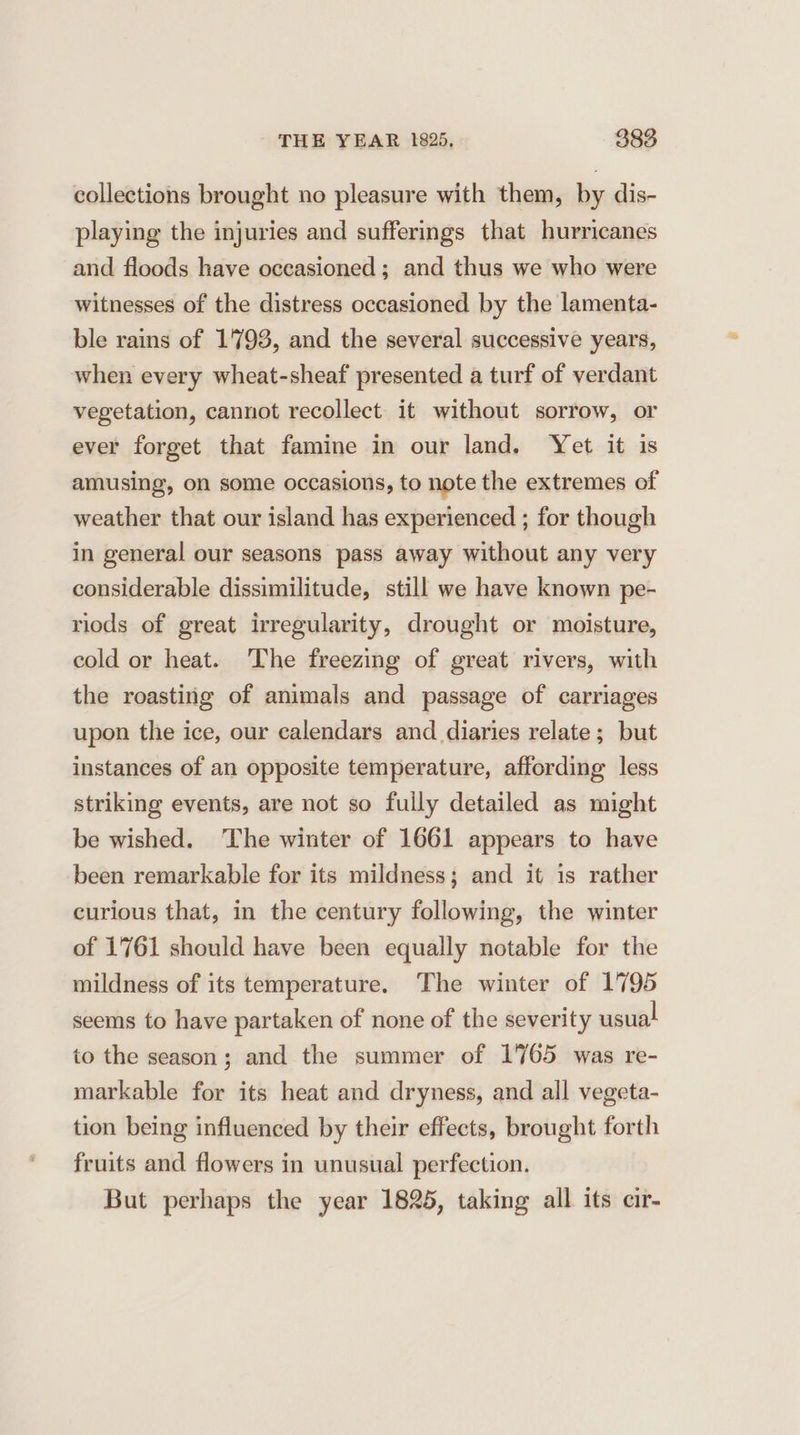 collections brought no pleasure with them, by dis- playing the injuries and sufferings that hurricanes and floods have occasioned ; and thus we who were witnesses of the distress occasioned by the lamenta- ble rains of 1793, and the several successive years, when every wheat-sheaf presented a turf of verdant vegetation, cannot recollect it without sorrow, or ever forget that famine in our land. Yet it is amusing, on some occasions, to note the extremes of weather that our island has experienced ; for though in general our seasons pass away without any very considerable dissimilitude, still we have known pe- riods of great irregularity, drought or moisture, cold or heat. The freezing of great rivers, with the roasting of animals and passage of carriages upon the ice, our calendars and diaries relate; but instances of an opposite temperature, affording less striking events, are not so fully detailed as might be wished. ‘The winter of 1661 appears to have been remarkable for its mildness; and it is rather curious that, in the century following, the winter of 1761 should have been equally notable for the mildness of its temperature. The winter of 1795 seems to have partaken of none of the severity usual to the season; and the summer of 1765 was re- markable for its heat and dryness, and all vegeta- tion being influenced by their effects, brought forth fruits and flowers in unusual perfection. But perhaps the year 1825, taking all its cir-