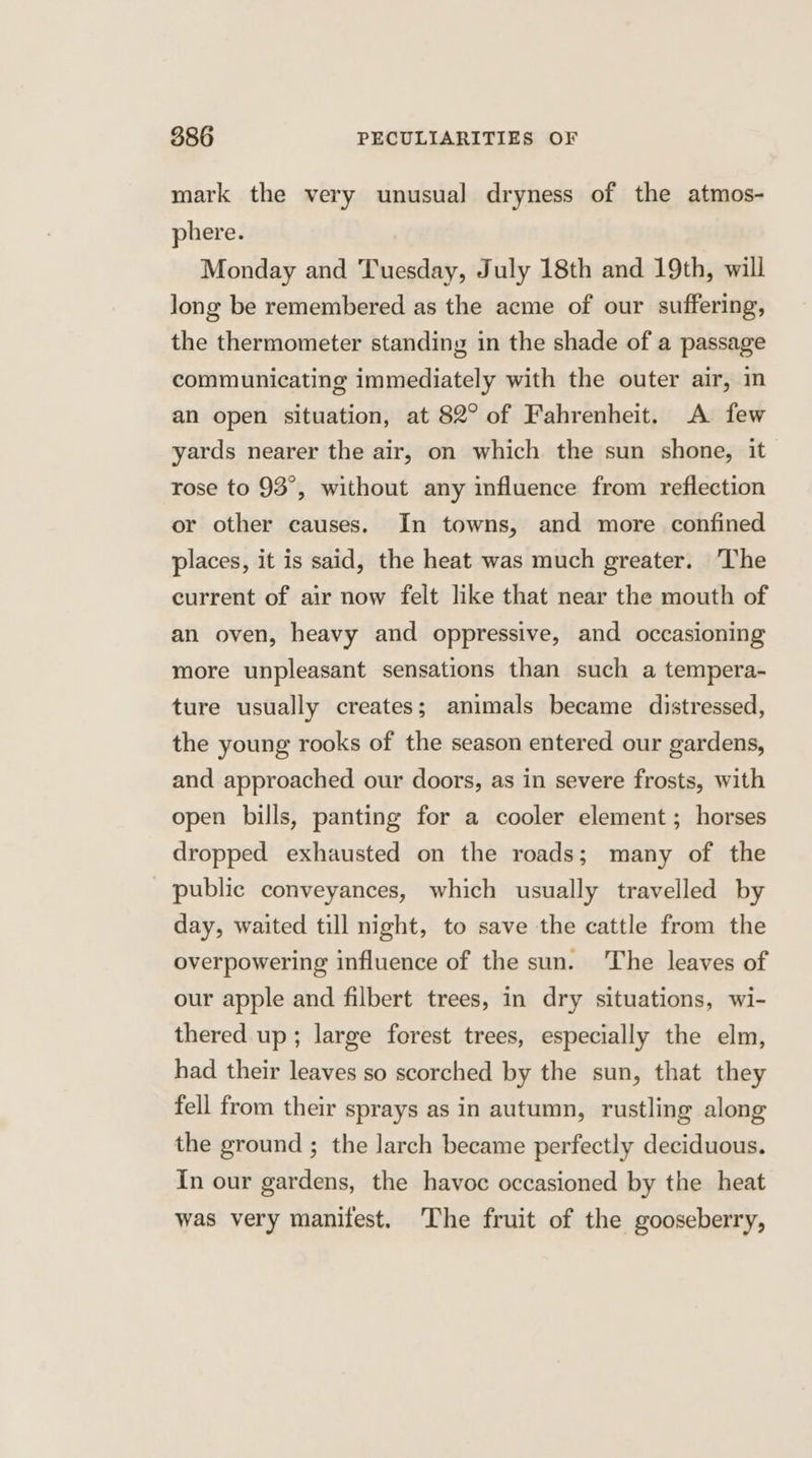 mark the very unusual dryness of the atmos- phere. Monday and Tuesday, July 18th and 19th, will long be remembered as the acme of our suffering, the thermometer standing in the shade of a passage communicating immediately with the outer air, in an open situation, at 82° of Fahrenheit. A few yards nearer the air, on which the sun shone, it rose to 93°, without any influence from reflection or other causes. In towns, and more confined places, it is said, the heat was much greater. The current of air now felt like that near the mouth of an oven, heavy and oppressive, and occasioning more unpleasant sensations than such a tempera- ture usually creates; animals became distressed, the young rooks of the season entered our gardens, and approached our doors, as in severe frosts, with open bills, panting for a cooler element; horses dropped exhausted on the roads; many of the public conveyances, which usually travelled by day, waited till night, to save the cattle from the overpowering influence of the sun. The leaves of our apple and filbert trees, in dry situations, wi- thered up; large forest trees, especially the elm, had their leaves so scorched by the sun, that they fell from their sprays as in autumn, rustling along the ground ; the larch became perfectly deciduous. In our gardens, the havoc occasioned by the heat was very manifest. The fruit of the gooseberry,