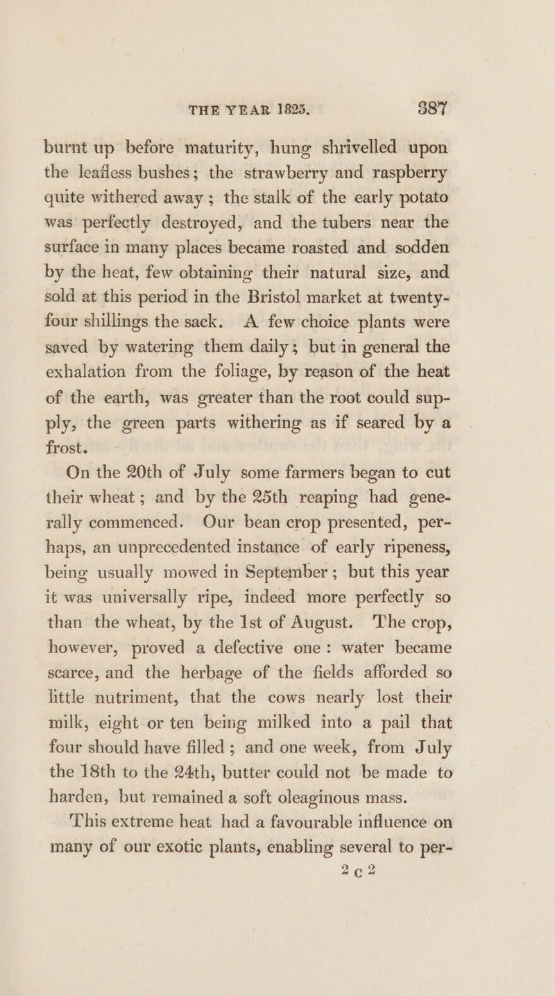 burnt up before maturity, hung shrivelled upon the leafless bushes; the strawberry and raspberry quite withered away ; the stalk of the early potato was perfectly destroyed, and the tubers near the surface in many places became roasted and sodden by the heat, few obtaining their natural size, and sold at this period in the Bristol market at twenty- four shillings the sack. A few choice plants were saved by watering them daily; but in general the exhalation from the foliage, by reason of the heat of the earth, was greater than the root could sup- ply, the green parts withering as if seared by a frost. On the 20th of July some farmers began to cut their wheat ; and by the 25th reaping had gene- rally commenced. Our bean crop presented, per- haps, an unprecedented instance of early ripeness, being usually mowed in September; but this year it was universally ripe, indeed more perfectly so than the wheat, by the Ist of August. ‘The crop, however, proved a defective one: water became scarce, and the herbage of the fields afforded so little nutriment, that the cows nearly lost their milk, eight-or ten bemg milked into a pail that four should have filled ; and one week, from July the 18th to the 24th, butter could not be made to harden, but remained a soft oleaginous mass. This extreme heat had a favourable influence on many of our exotic plants, enabling several to per- 2¢c2