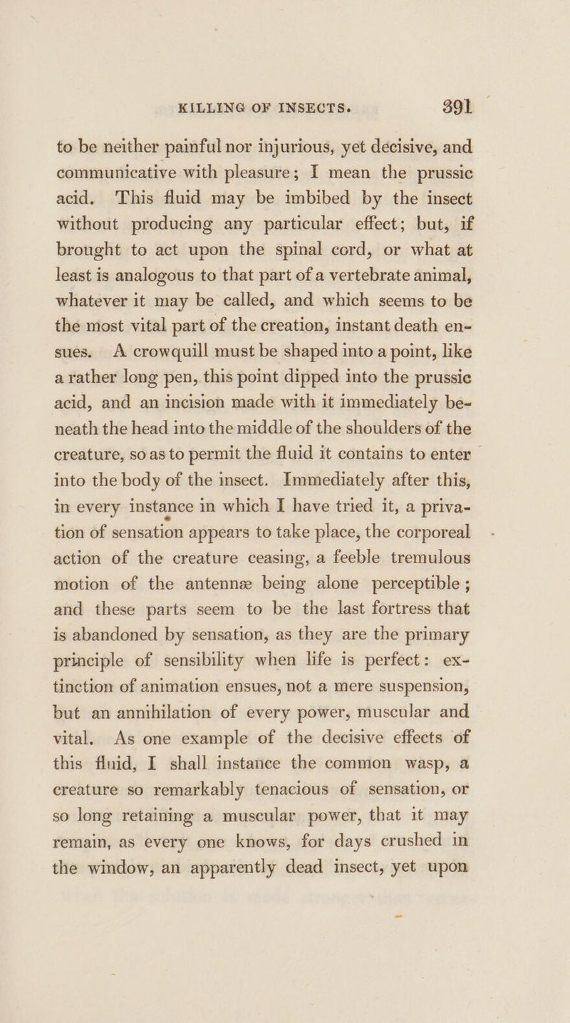 to be neither painful nor injurious, yet decisive, and communicative with pleasure; I mean the prussic acid. This fluid may be imbibed by the insect without producing any particular effect; but, if brought to act upon the spinal cord, or what at least is analogous to that part of a vertebrate animal, whatever it may be called, and which seems to be the most vital part of the creation, instant death en- sues. A crowquill must be shaped into a point, like a rather long pen, this point dipped into the prussic acid, and an incision made with it immediately be- neath the head into the middle of the shoulders of the creature, so as to permit the fluid it contains to enter into the body of the insect. Immediately after this, in every instance in which I have tried it, a priva- tion of sensation appears to take place, the corporeal action of the creature ceasing, a feeble tremulous motion of the antennee being alone perceptible ; and these parts seem to be the last fortress that is abandoned by sensation, as they are the primary principle of sensibility when life is perfect: ex- tinction of animation ensues, not a mere suspension, but an annihilation of every power, muscular and vital. As one example of the decisive effects of this fluid, I shall instance the common wasp, a creature so remarkably tenacious of sensation, or so long retaining a muscular power, that it may remain, as every one knows, for days crushed in the window, an apparently dead insect, yet upon