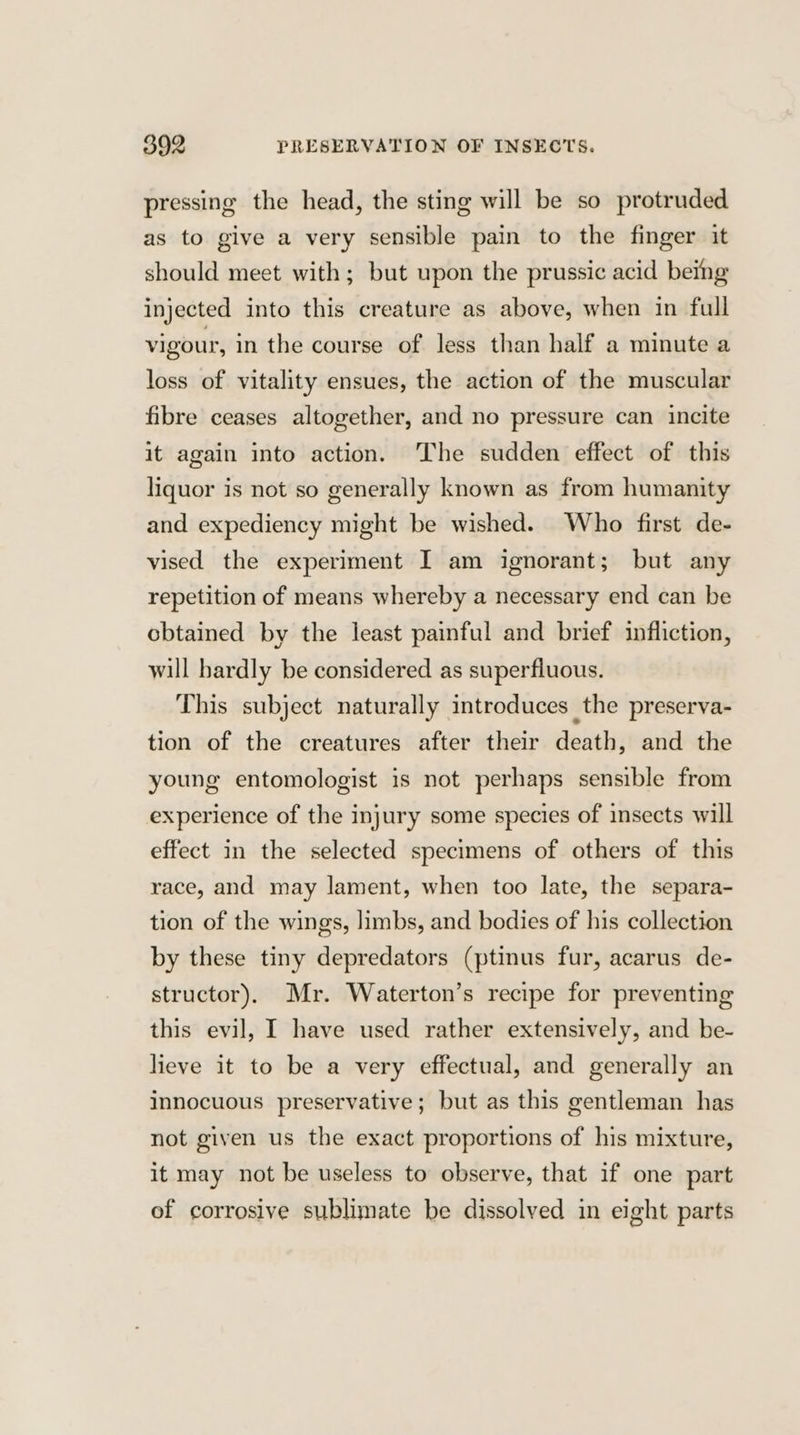 pressing the head, the sting will be so protruded as to give a very sensible pain to the finger it should meet with; but upon the prussic acid being injected into this creature as above, when in full vigour, in the course of less than half a minute a loss of vitality ensues, the action of the muscular fibre ceases altogether, and no pressure can incite it again into action. ‘The sudden effect of this liquor is not so generally known as from humanity and expediency might be wished. Who first de- vised the experiment I am ignorant; but any repetition of means whereby a necessary end can be cbtained by the least painful and brief infliction, will hardly be considered as superfluous. This subject naturally introduces the preserva- tion of the creatures after their death, and the young entomologist is not perhaps sensible from experience of the injury some species of insects will effect in the selected specimens of others of this race, and may lament, when too late, the separa- tion of the wings, limbs, and bodies of his collection by these tiny depredators (ptinus fur, acarus de- structor). Mr. Waterton’s recipe for preventing this evil, I have used rather extensively, and be- lieve it to be a very effectual, and generally an innocuous preservative; but as this gentleman has not given us the exact proportions of his mixture, it may not be useless to observe, that if one part of corrosive sublimate be dissolved in eight parts