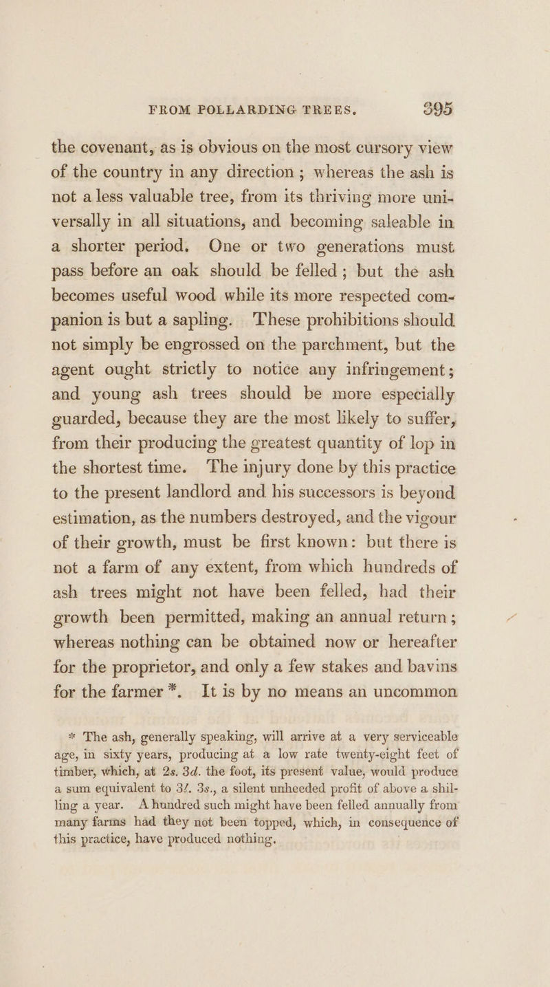 the covenant, as is obvious on the most cursory view of the country in any direction ; whereas the ash is not a less valuable tree, from its thriving more uni- versally in all situations, and becoming saleable in a shorter period. One or two generations must pass before an oak should be felled; but the ash becomes useful wood while its more respected com- panion is but a sapling. These prohibitions should. not simply be engrossed on the parchment, but the agent ought strictly to notice any infringement; and young ash trees should be more especially guarded, because they are the most likely to suffer, from their producing the greatest quantity of lop in the shortest time. The injury done by this practice to the present landlord and. his successors is beyond estimation, as the numbers destroyed, and the vigour of their growth, must be first known: but there is not a farm of any extent, from which hundreds of ash trees might not have been felled, had their growth been permitted, making an annual return ; whereas nothing can be obtained now or hereafter for the proprietor, and only a few stakes and bavins for the farmer *. It is by no means an uncommon * The ash, generally speaking, will arrive at a very serviceable age, in sixty years, producing at a low rate twenty-eight feet of timber, which, at 2s. 3d. the foot, its present value, would produce a sum equivalent to 3/. 3s., a silent unheeded profit of above a shil- ling a year. A hundred such might have been felled annually from many farms had they not been topped, which, in consequence of this practice, have produced nothing.