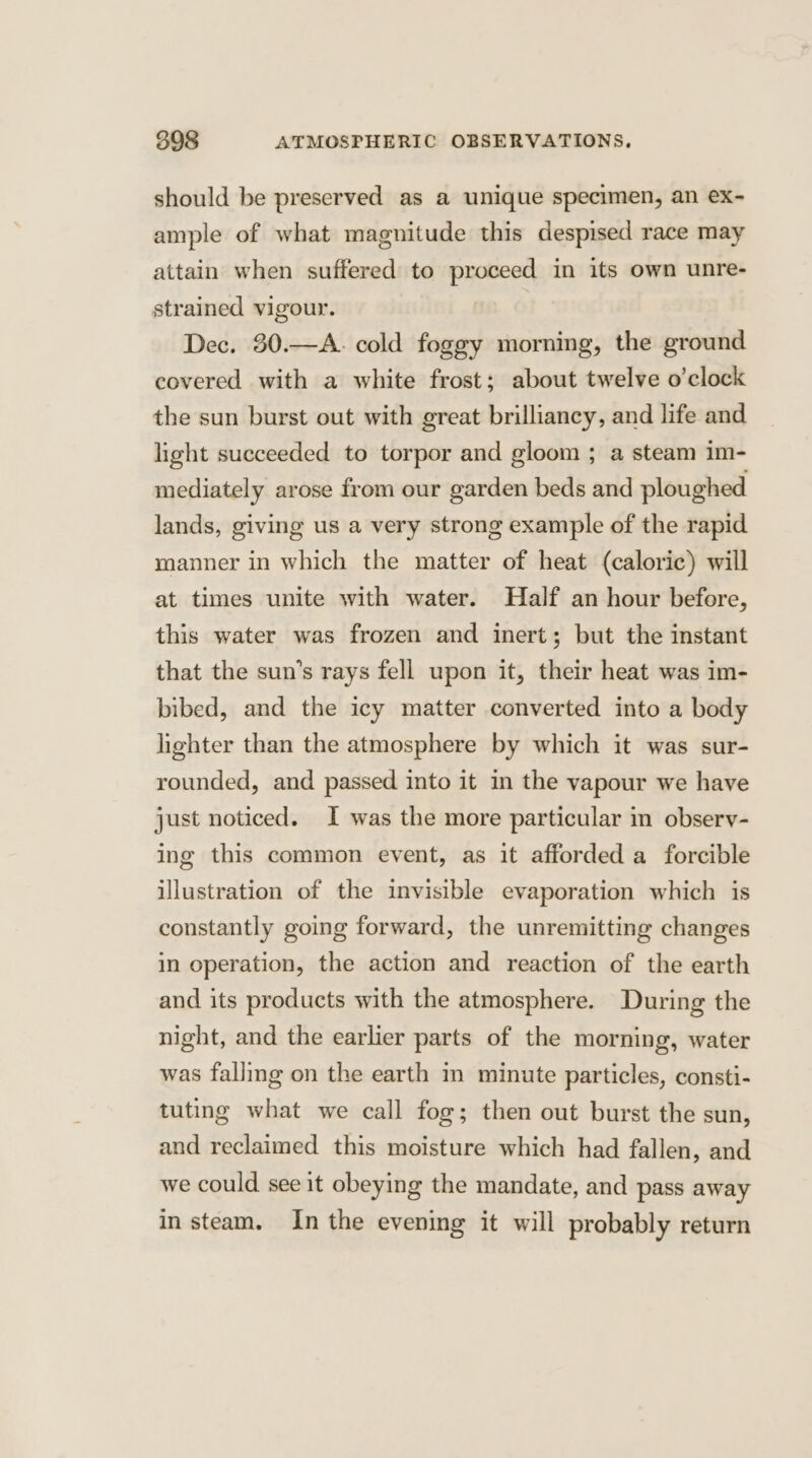 should be preserved as a unique specimen, an ex- ample of what magnitude this despised race may attain when suffered to proceed in its own unre- strained vigour. Dec. 30.—A. cold foggy morning, the ground covered with a white frost; about twelve o’clock the sun burst out with great brilliancy, and life and light succeeded to torpor and gloom ; a steam im- mediately arose from our garden beds and ploughed lands, giving us a very strong example of the rapid manner in which the matter of heat (caloric) will at times unite with water. Half an hour before, this water was frozen and inert; but the instant that the sun’s rays fell upon it, their heat was im- bibed, and the icy matter converted into a body lighter than the atmosphere by which it was sur- rounded, and passed into it in the vapour we have just noticed. I was the more particular in observ- ing this common event, as it afforded a forcible illustration of the invisible evaporation which is constantly going forward, the unremitting changes in operation, the action and reaction of the earth and its products with the atmosphere. During the night, and the earlier parts of the morning, water was falling on the earth in minute particles, consti- tuting what we call fog; then out burst the sun, and reclaimed this moisture which had fallen, and we could see it obeying the mandate, and pass away in steam. In the evening it will probably return