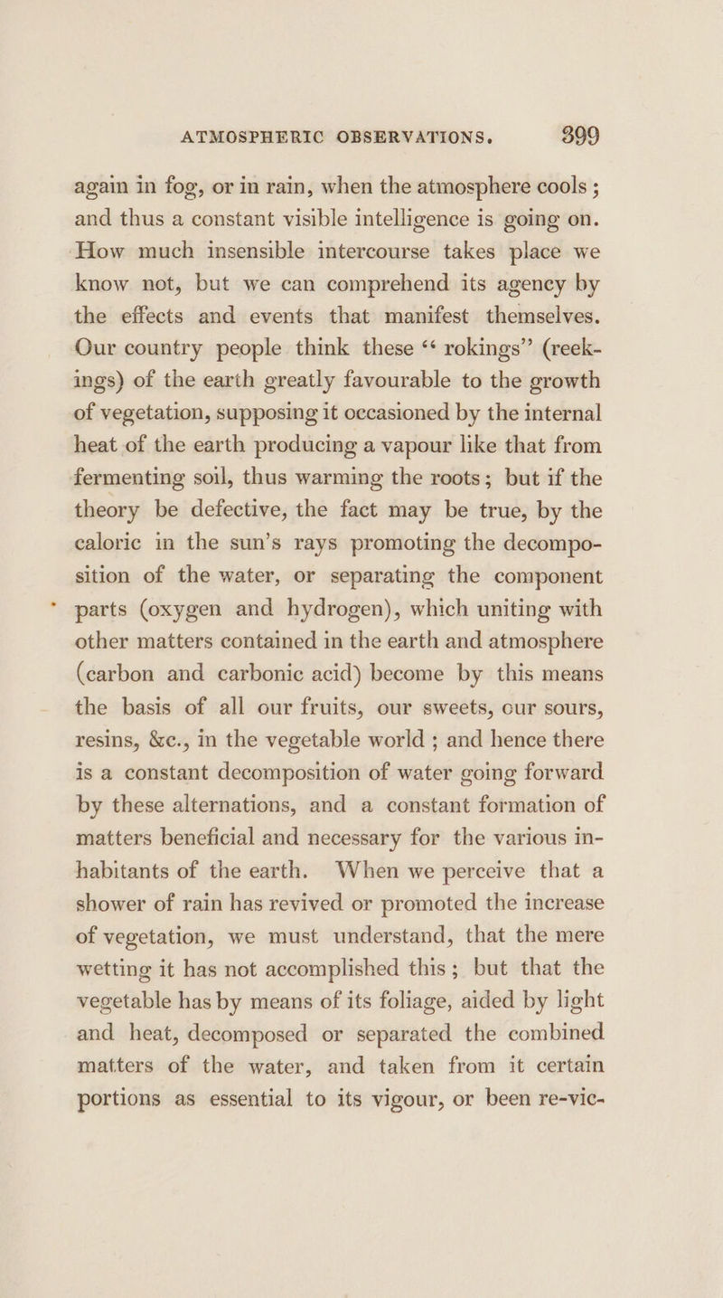again in fog, or in rain, when the atmosphere cools ; and thus a constant visible intelligence is going on. How much insensible intercourse takes place we know not, but we can comprehend its agency by the effects and events that manifest themselves. Our country people think these ‘* rokings” (reek- ings) of the earth greatly favourable to the growth of vegetation, supposing it occasioned by the internal heat of the earth producing a vapour like that from fermenting soul, thus warming the roots; but if the theory be defective, the fact may be true, by the caloric in the sun’s rays promoting the decompo- sition of the water, or separating the component parts (oxygen and hydrogen), which uniting with other matters contained in the earth and atmosphere (carbon and carbonic acid) become by this means the basis of all our fruits, our sweets, cur sours, resins, &amp;c., in the vegetable world ; and hence there is a constant decomposition of water going forward by these alternations, and a constant formation of matters beneficial and necessary for the various in- habitants of the earth. When we perceive that a shower of rain has revived or promoted the increase of vegetation, we must understand, that the mere wetting it has not accomplished this; but that the vegetable has by means of its foliage, aided by light and heat, decomposed or separated the combined matters of the water, and taken from it certain portions as essential to its vigour, or been re-vic-