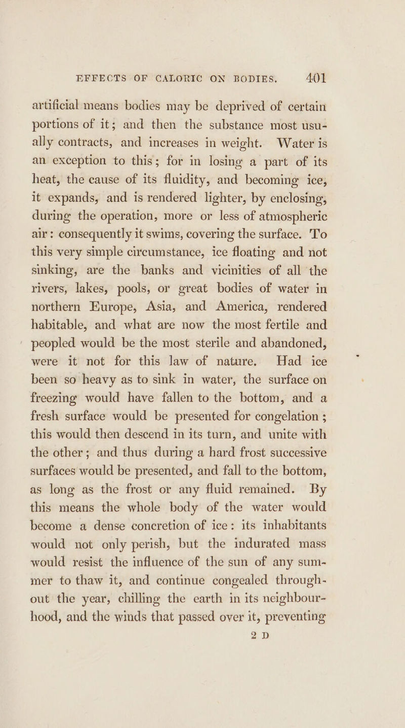 artificial means bodies may be deprived of certain portions of it; and then the substance most usu- ally contracts, and increases in weight. Water is an exception to this; for in losing a part of its heat, the cause of its fluidity, and becoming ice, it expands, and is rendered lighter, by enclosing, during the operation, more or less of atmospheric air: consequently it swims, covering the surface. T'o this very simple circumstance, ice floating and not sinking, are the banks and vicinities of all the rivers, lakes, pools, or great bodies of water in northern Europe, Asia, and America, rendered habitable, and what are now the most fertile and peopled would be the most sterile and abandoned, were it not for this law of nature. Had ice been so heavy as to sink in water, the surface on freezing would have fallen to the bottom, and a fresh surface would be presented for congelation ; this would then descend in its turn, and unite with the other; and thus during a hard frost successive surfaces would be presented, and fall to the bottom, as long as the frost or any fluid remained. By this means the whole body of the water would become a dense concretion of ice: its inhabitants would not only perish, but the indurated mass would resist the influence of the sun of any sum- mer to thaw it, and continue congealed through- out the year, chilling the earth in its neighbour- hood, and the winds that passed over it, preventing 2D