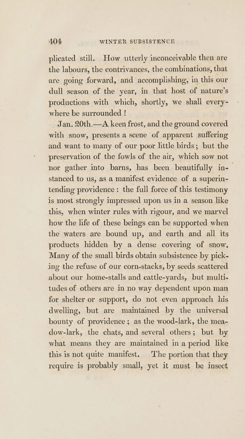plicated still. How utterly inconceivable then are the labours, the contrivances, the combinations, that are going forward, and accomplishing, in this our dull season of the year, in that host of nature’s productions with which, shortly, we shall every- where be surrounded ! Jan. 20th.—A keen frost, and the ground covered with snow, presents a scene of apparent suffering and want to many of our poor little birds; but the preservation of the fowls of the air, which sow not nor gather into barns, has been beautifully in- stanced to us, as a manifest evidence of a superin- tending providence: the full force of this testimony is most strongly impressed upon us in a season like this, when winter rules with rigour, and we marvel how the life of these beings can be supported when the waters are bound up, and earth and all its products hidden by a dense covering of snow. Many of the small birds obtain subsistence by pick- ing the refuse of our corn-stacks, by seeds scattered about our home-stalls and cattle-yards, but multi- tudes of others are in no way dependent upon man for shelter or support, do not even approach his dwelling, but are maintained by the universal bounty of providence; as the wood-lark, the mea- dow-lark, the chats, and several others; but by what means they are maintained in a period like this is not quite manifest. The portion that they require is probably small, yet it must be insect