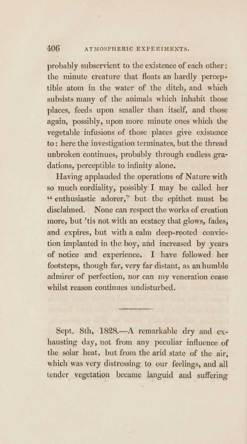 probably subservient to the existence of each other: the minute creature that floats an hardly percep- tible atom in the water of the ditch, and which subsists many of the animals which inhabit those places, feeds upon smaller than itself, and those again, possibly, upon more minute ones which the vegetable infusions of those places give existence to: here the investigation terminates, but the thread unbroken continues, probably through endless gra- dations, perceptible to infinity alone. Having applauded the operations of Nature with so much cordiality, possibly I may be called her ‘* enthusiastic adorer,” but the epithet must be disclaimed. None can respect the works of creation more, but ’tis not with an ecstacy that glows, fades, and expires, but witha calm deep-rooted convic- tion implanted in the boy, and increased by years of notice and experience. I have followed her footsteps, though far, very far distant, as an humble admirer of perfection, nor can my veneration cease whilst reason continues undisturbed. Sept. 8th, 1828.—A remarkable dry and ex- hausting day, not from any peculiar influence of the solar heat, but from the arid state of the air, which was very distressing to our feelings, and all tender vegetation became languid and suffering