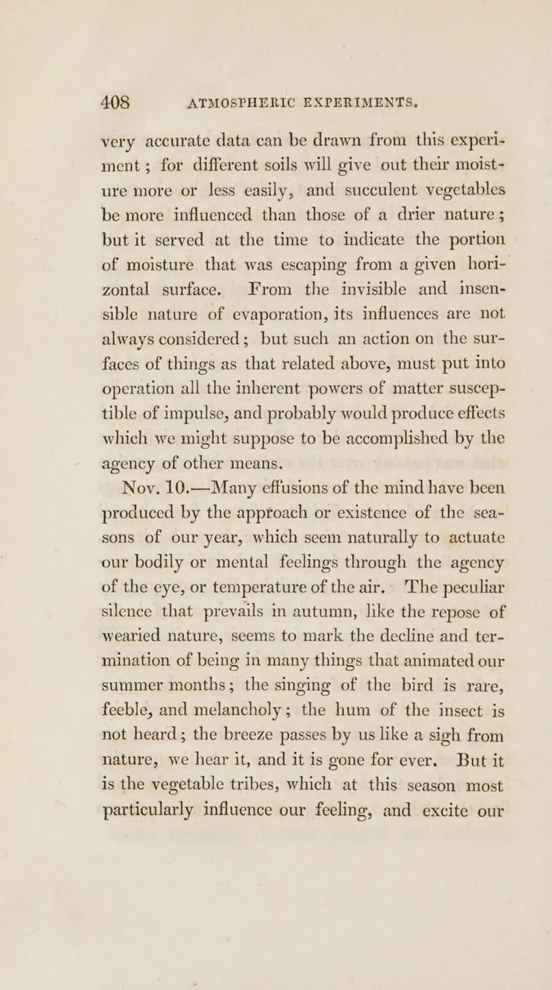very accurate data can be drawn from this experi- ment; for different soils will give out their moist- ure more or less easily, and succulent vegetables be more influenced than those of a drier nature ; but it served at the time to indicate the portion of moisture that was escaping from a given hori- zontal surface. From the invisible and insen- sible nature of evaporation, its influences are not always considered; but such an action on the sur- faces of things as that related above, must put into operation all the inherent powers of matter suscep- tible of impulse, and probably would produce effects which we might suppose to be accomplished by the agency of other means. Nov. 10.—Many effusions of the mind have been produced by the approach or existence of the sea- sons of our year, which seem naturally to actuate our bodily or mental feelings through the agency of the eye, or temperature of the air. The peculiar silence that prevails in autumn, like the repose of wearied nature, seems to mark the decline and ter- mination of being in many things that animated our summer months; the singing of the bird is rare, feeble, and melancholy; the hum of the insect is not heard; the breeze passes by us like a sigh from nature, we hear it, and it is gone for ever. But it is the vegetable tribes, which at this season most particularly influence our feeling, and excite our