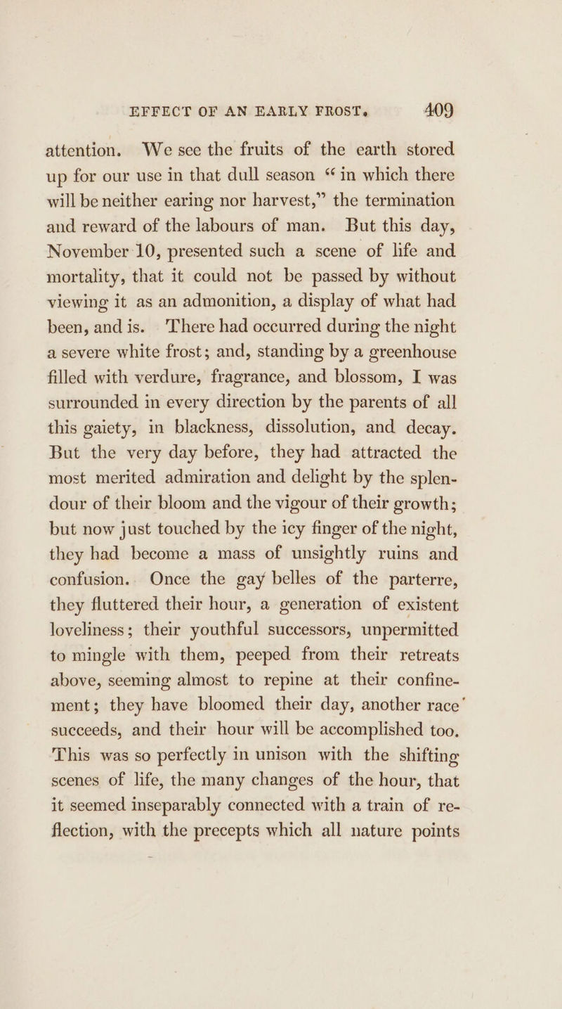 attention. We see the fruits of the earth stored up for our use in that dull season “in which there will be neither earing nor harvest,” the termination and reward of the labours of man. But this day, November 10, presented such a scene of life and mortality, that it could not be passed by without viewing it as an admonition, a display of what had been, and is. There had occurred during the night a severe white frost; and, standing by a greenhouse filled with verdure, fragrance, and blossom, I was surrounded in every direction by the parents of all this gaiety, in blackness, dissolution, and decay. But the very day before, they had attracted the most merited admiration and delight by the splen- dour of their bloom and the vigour of their growth; but now just touched by the icy finger of the night, they had become a mass of unsightly ruins and confusion. Once the gay belles of the parterre, they fluttered their hour, a generation of existent loveliness; their youthful successors, unpermitted to mingle with them, peeped from their retreats above, seeming almost to repine at their confine- ment; they have bloomed their day, another race’ succeeds, and their hour will be accomplished too. This was so perfectly in unison with the shifting scenes of life, the many changes of the hour, that it seemed inseparably connected with a train of re- flection, with the precepts which all nature points