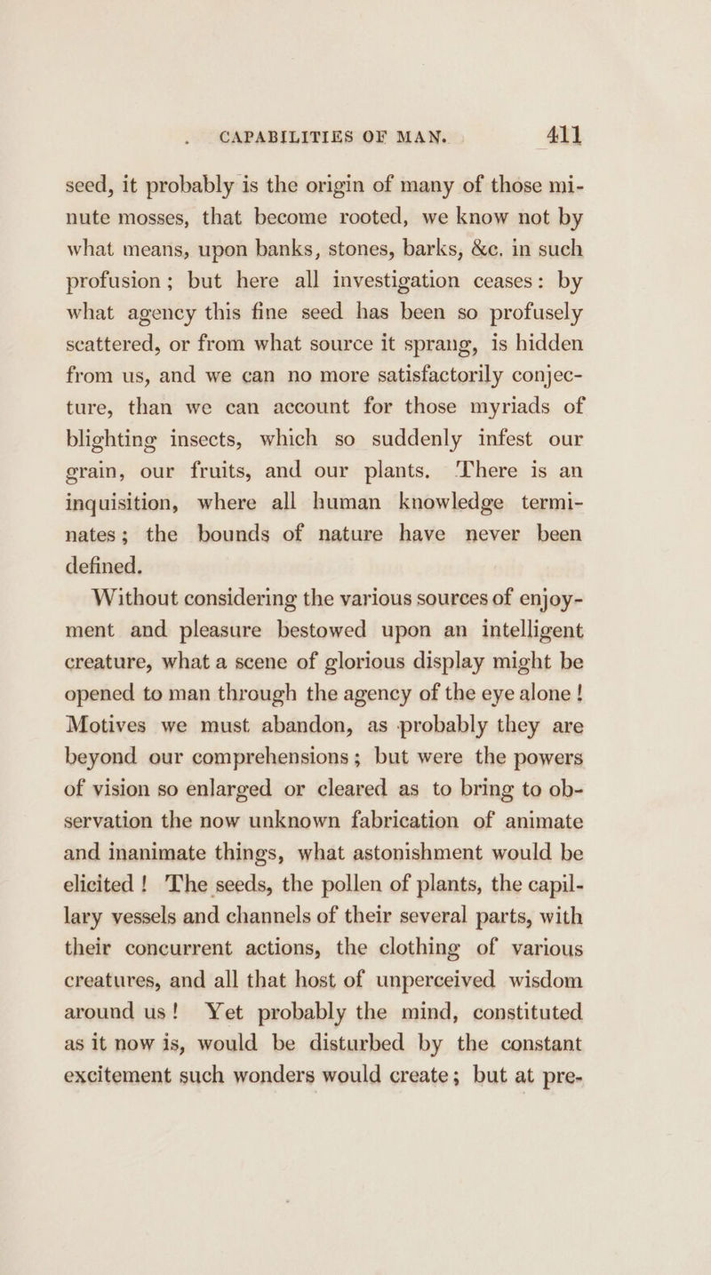 CAPABILITIES OF MAN. All seed, it probably is the origin of many of those mi- nute mosses, that become rooted, we know not by what means, upon banks, stones, barks, &amp;c. in such profusion; but here all investigation ceases: by what agency this fine seed has been so profusely scattered, or from what source it sprang, is hidden from us, and we can no more satisfactorily conjec- ture, than we can account for those myriads of blighting insects, which so suddenly infest our grain, our fruits, and our plants. ‘There is an inquisition, where all human knowledge termi- nates; the bounds of nature have never been defined. Without considering the various sources of enjoy- ment and pleasure bestowed upon an intelligent creature, what a scene of glorious display might be opened to man through the agency of the eye alone ! Motives we must abandon, as probably they are beyond our comprehensions; but were the powers of vision so enlarged or cleared as to bring to ob- servation the now unknown fabrication of animate and inanimate things, what astonishment would be elicited !_ The seeds, the pollen of plants, the capil- lary vessels and channels of their several parts, with their concurrent actions, the clothing of various creatures, and all that host of unperceived wisdom around us! Yet probably the mind, constituted as it now is, would be disturbed by the constant excitement such wonders would create; but at pre-