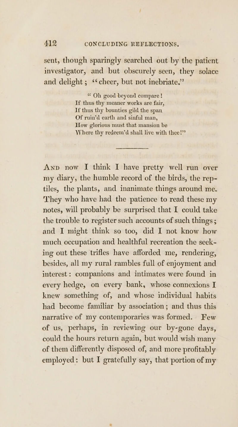 sent, though sparingly searched out by the patient investigator, and but obscurely seen, they solace and delight ; ** cheer, but not inebriate.” “ Oh good beyond compare! If thus thy meaner works are fair, If thus thy bounties gild the span Of ruin’d earth and sinful man, How glorious must that mansion be Where thy redeem’d shall live with thee!” Anp now I think I have pretty well run over my diary, the humble record of the birds, the rep- tiles, the plants, and inanimate things around me. They who have had the patience to read these my notes, will probably be surprised that I could take the trouble to register such accounts of such things ; and I might think so too, did I not know how much occupation and healthful recreation the seek- ing out these trifles have afforded me, rendering, besides, all my rural rambles full of enjoyment and interest : companions and intimates were found in every hedge, on every bank, whose connexions I knew something of, and whose individual habits had become familiar by association ; and thus this narrative of my contemporaries was formed. Few of us, perhaps, in reviewing our by-gone days, could the hours return again, but would wish many of them differently disposed of, and more profitably employed: but I gratefully say, that portion of my