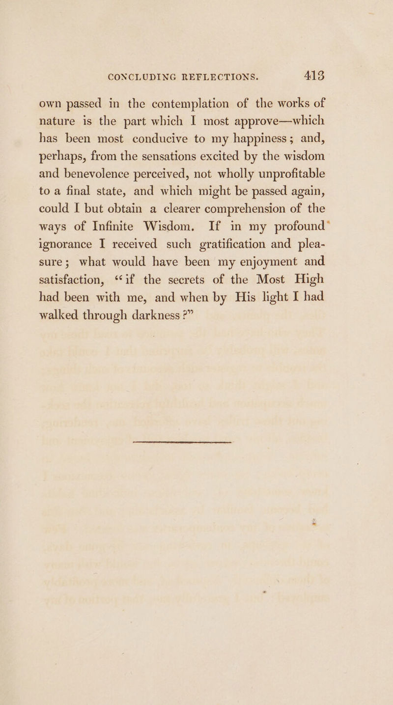 own passed in the contemplation of the works of nature is the part which I most approve—which has been most conducive to my happiness; and, perhaps, from the sensations excited by the wisdom and benevolence perceived, not wholly unprofitable to a final state, and which might be passed again, could I but obtain a clearer comprehension of the ways of Infinite Wisdom. If in my profound’ ignorance I received such gratification and plea- sure; what would have been my enjoyment and satisfaction, ‘‘if the secrets of the Most High had been with me, and when by His light I had walked through darkness ?”