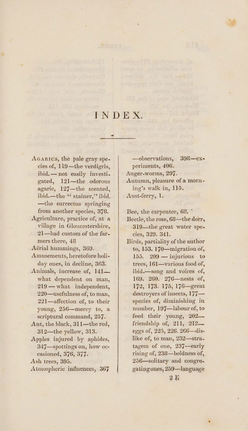 Acarics, the pale gray spe- cies of, 119—the verdigris, ibid. — not easily investi- gated, 121—the odorous agaric, 127—the scented, ibid.—the ‘* stainer,”’ ibid. —the surrectus springing from another species, 378. Agriculture, practice of, at a village in Gloucestershire, 21—bad custom of the far- mers there, 48 Aérial hummings, 369. Amusements, heretofore holi- day ones, in decline, 363. Animals, increase of, 141— what dependent on man, 219— what independent, 220—usefulness of, to man, 221—affection of, to their young, 256—mercy to, a scriptural command, 257. Ant, the black, 311—the red, 312—the yellow, 313. Apples injured by aphides, 347—spottings on, how oc- casioned, 376, 3) 73 Ash trees, 395. Atmospheric influences, 367 —observations, 398—~ex- periments, 406. Auger-worms, 297. Autumn, pleasure of a morn- ing’s walk in, 115. Aust-ferry, 1. Bee, the carpenter, 68. ° Beetle, the rose, 68—the dorr, 319—the great water spe- cies, 329. 341. Birds, partiality of the author to, 153. 170—migration of, 155. 209 — injurious to trees, 161—various food of, ibid.—song and voices of, 169. 260. 276—nests of, 172, 173. 175, 176—great destroyers of insects, 177— species of, diminishing in number, 197—labour of, to feed their young, 202— friendship of, 211,212 eggs of, 225, 226. 266—dis- like of, to man, 232—stra- tagem of one, 237--early rising of, 238—boldness of, 256—solitary and congre- gating ones, 259—language 2h