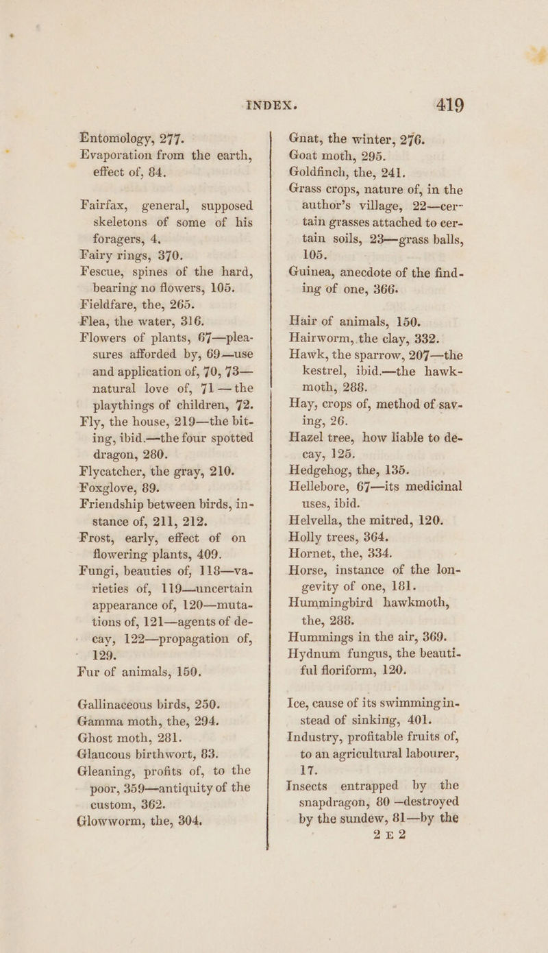 Entomology, 277. Evaporation from the earth, effect of, 84. Fairfax, general, supposed skeletons of some of his foragers, 4. Fairy rings, 370. Fescue, spines of the hard, bearing no flowers, 105. Fieldfare, the, 265. Flea, the water, 316. Flowers of plants, 67—plea- sures afforded by, 69—use and application of, 70, 73— natural love of, 71—the playthings of children, 72. Fly, the house, 219—the bit- ing, ibid.—the four spotted dragon, 280. Flycatcher, the gray, 210. Foxglove, 89. Friendship between birds, in- stance of, 211, 212. Frost, early, effect of on flowering plants, 409. Fungi, beauties of, 118—va- rieties of, 119—uncertain appearance of, 120—muta- tions of, 121—agents of de- cay, 122—propagation of, 129. Fur of animals, 150. Gallinaceous birds, 250. Gamma moth, the, 294. Ghost moth, 281. Glaucous birthwort, 83. Gleaning, profits of, to the poor, 359—antiquity of the custom, 362. Glowworm, the, 304, Gnat, the winter, 276. Goat moth, 295. Goldfinch, the, 241. Grass crops, nature of, in the author’s village, 22—cer- tain grasses attached to eer- tain soils, 23—grass balls, 105. Guinea, anecdote of the find- ing of one, 366. Hair of animals, 150. Hairworm, the clay, 332. Hawk, the sparrow, 207—the kestrel, ibid.—the hawk- moth, 288. Hay, crops of, method of sav- ing, 26. Hazel tree, how liable to de- cay, 125. Hedgehog, the, 135. Hellebore, 67—its medicinal uses, ibid. Helvella, the mitred, 120. Holly trees, 364. Hornet, the, 334. Horse, instance of the lon- gevity of one, 181. Hummingbird hawkmoth, the, 288. Hummings in the air, 369. Hydnum fungus, the beauti- ful floriform, 120. Ice, cause of its swimming in- stead of sinking, 401. Industry, profitable fruits of, to an agricultaral labourer, its Insects entrapped by the snapdragon, 80 —destroyed by the sundew, 81—by the 2E2