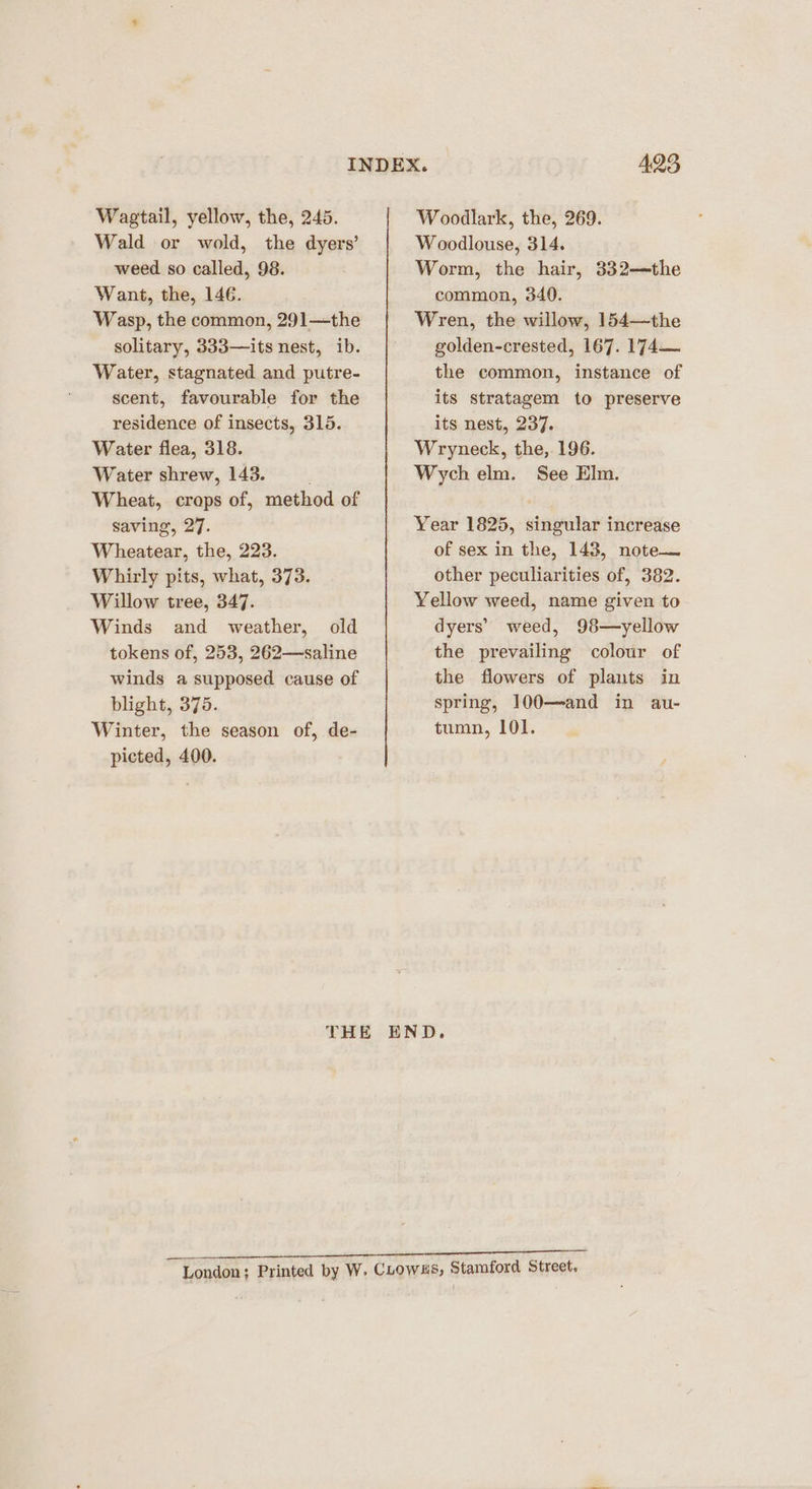 Wagtail, yellow, the, 245. Wald or wold, the dyers’ weed so called, 98. Want, the, 146. Wasp, the common, 291—the solitary, 333—its nest, ib. Water, stagnated and putre- scent, favourable for the residence of insects, 315. Water flea, 318. Water shrew, 143. Wheat, crops of, method of saving, 27. Wheatear, the, 223. Whirly pits, what, 373. Willow tree, 347. Winds and weather, old tokens of, 253, 262—-saline winds a supposed cause of blight, 375. Winter, the season of, de- picted, 400. Woodlark, the, 269. W oodlouse, 314. Worm, the hair, 332—the common, 340. Wren, the willow, 154—the golden-crested, 167. 174—~ the common, instance of its stratagem to preserve its nest, 237. Wryneck, the, 196. Wych elm. See Elm. Year 1825, singular increase of sex in the, 143, note— other peculiarities of, 382. Yellow weed, name given to dyers’ weed, 98—yellow the prevailing colour of the flowers of plants in spring, 100—and in au- tumn, 101.