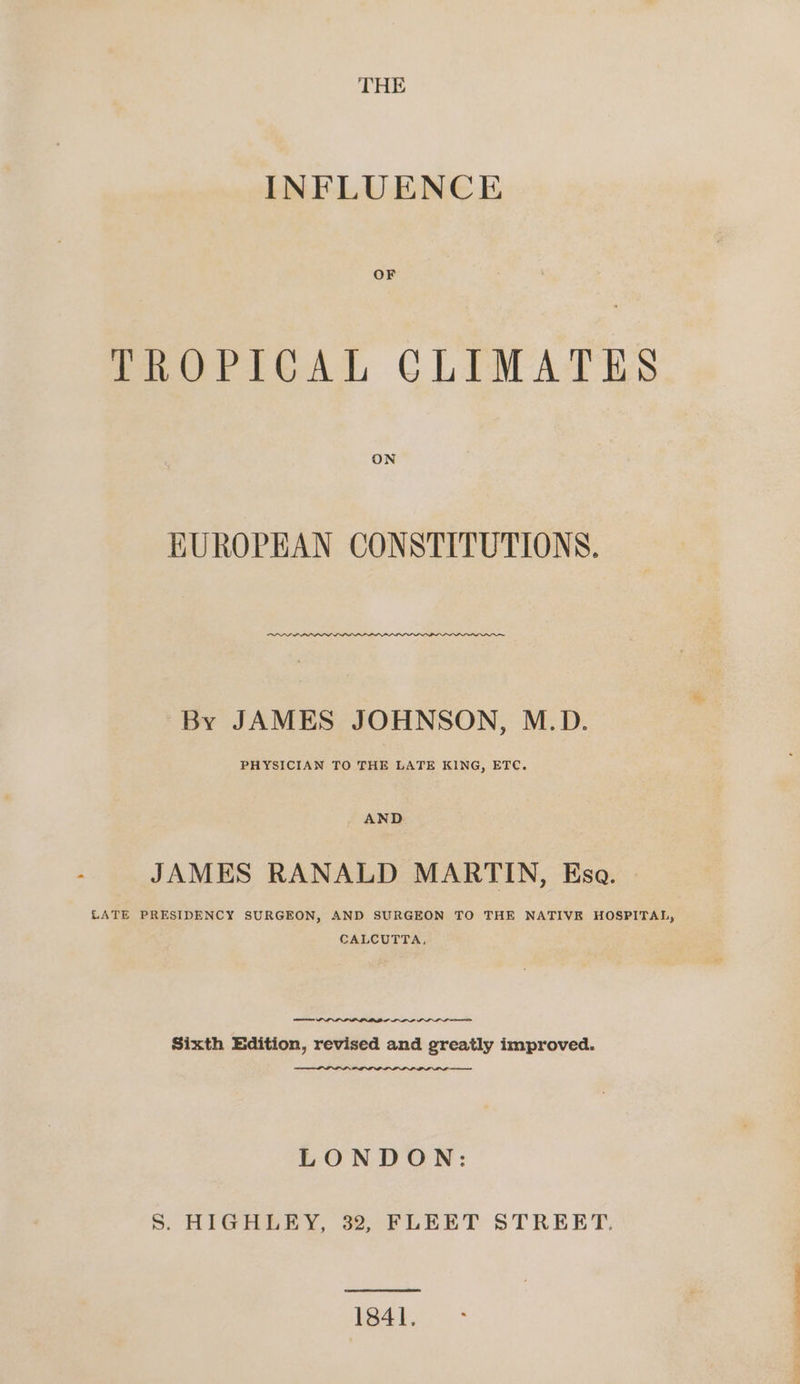 THE INFLUENCE OF TROPICAL CLIMATES ON KUROPEAN CONSTITUTIONS. By JAMES JOHNSON, M.D. PHYSICIAN TO THE LATE KING, ETC. AND JAMES RANALD MARTIN, Ksa. LATE PRESIDENCY SURGEON, AND SURGEON TO THE NATIVE HOSPITAL, CALCUTTA, PNP ILL nme Sixth Edition, revised and greatly improved. PILL me LONDON: Ss HIGHLEY, 32, FLEET STREET: 1841.
