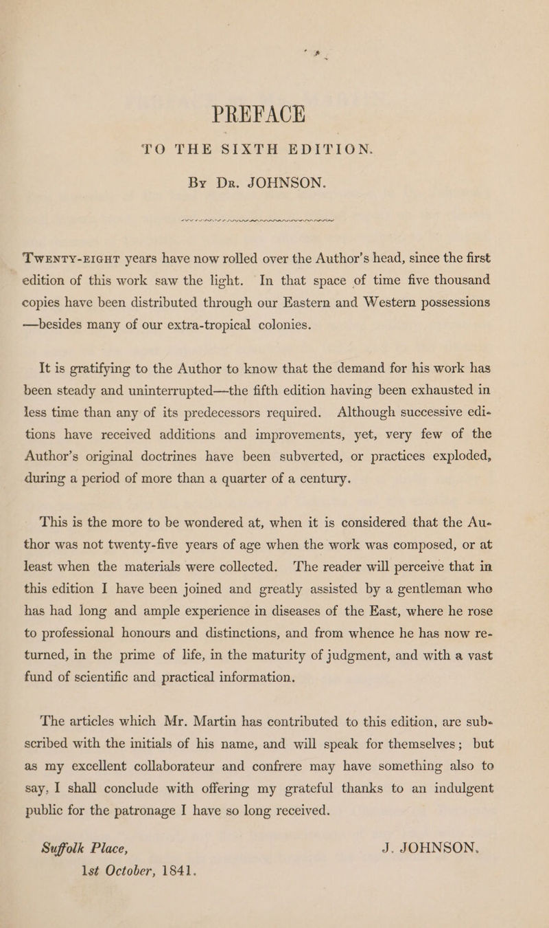 PREFACE 10 THE SIXTH EDITION. By Dr. JOHNSON. SF FIGS L IF LDL LPL LDF PLDI IL PLL IL ILL LL TWENTY-EIGHT years have now rolled over the Author’s head, since the first edition of this work saw the light. In that space of time five thousand copies have been distributed through our Eastern and Western possessions —besides many of our extra-tropical colonies. It is gratifying to the Author to know that the demand fer his work has been steady and uninterrupted—the fifth edition having been exhausted in less time than any of its predecessors required. Although successive edi- tions have received additions and improvements, yet, very few of the Author’s original doctrines have been subverted, or practices exploded, during a period of more than a quarter of a century. This is the more to be wondered at, when it is considered that the Au- thor was not twenty-five years of age when the work was composed, or at least when the materials were collected. The reader will perceive that in this edition I have been joined and greatly assisted by a gentleman who has had long and ample experience in diseases of the East, where he rose to professional honours and distinctions, and from whence he has now re- turned, in the prime of life, in the maturity of judgment, and with a vast fund of scientific and practical information. The articles which Mr. Martin has contributed to this edition, are sub« scribed with the initials of his name, and will speak for themselves; but as my excellent collaborateur and confrere may have something also to say, I shall conclude with offering my grateful thanks to an indulgent public for the patronage I have so long received. Suffolk Place, J. JOHNSON. lst October, 1841.