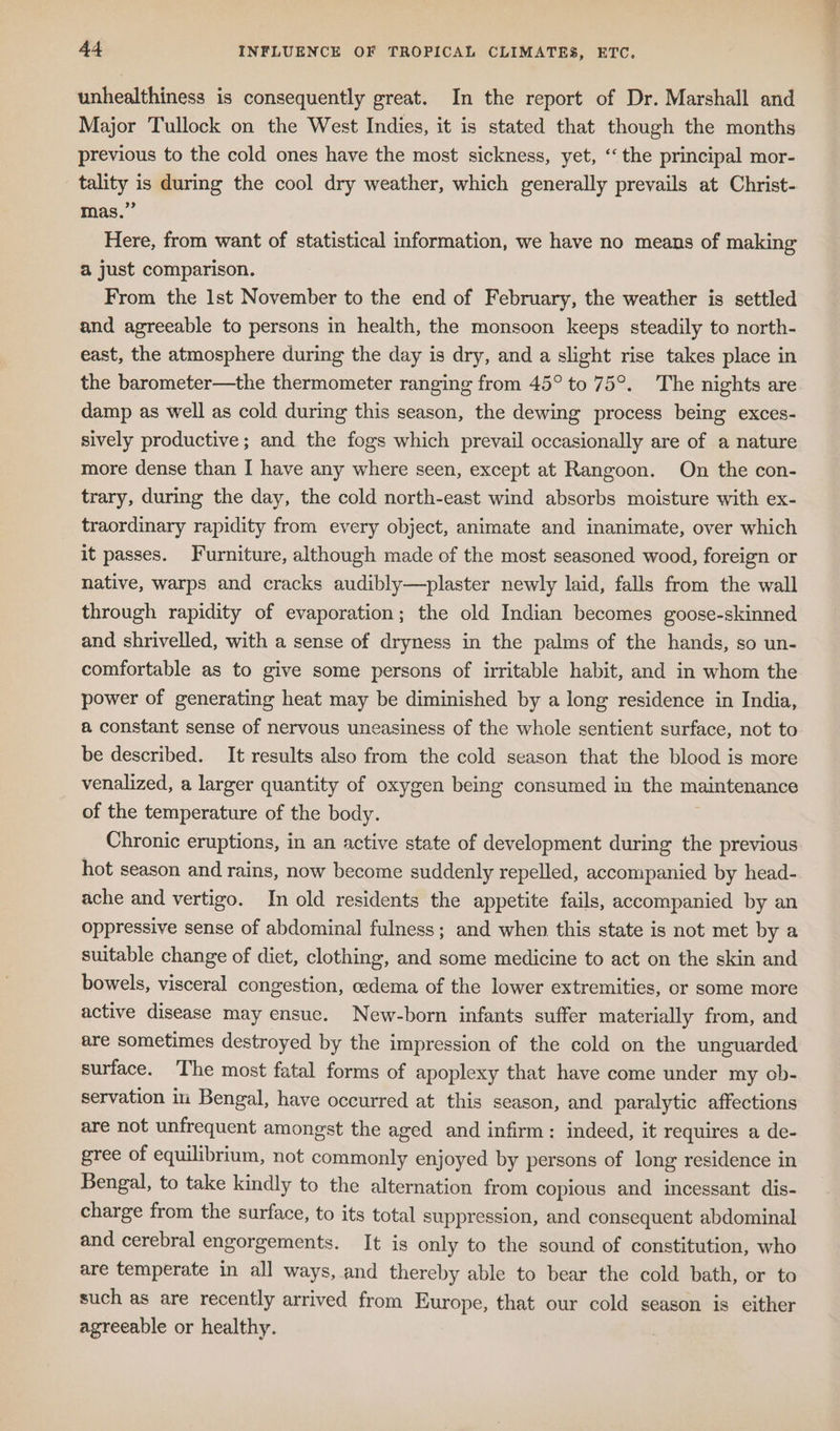 unhealthiness is consequently great. In the report of Dr. Marshall and Major Tullock on the West Indies, it is stated that though the months previous to the cold ones have the most sickness, yet, ‘the principal mor- tality is during the cool dry weather, which generally prevails at Christ- mas.” Here, from want of statistical information, we have no means of making a just comparison. From the lst November to the end of February, the weather is settled and agreeable to persons in health, the monsoon keeps steadily to north- east, the atmosphere during the day is dry, and a slight rise takes place in the barometer—the thermometer ranging from 45° to 75°. The nights are damp as well as cold during this season, the dewing process being exces- sively productive; and the fogs which prevail occasionally are of a nature more dense than I have any where seen, except at Rangoon. On the con- trary, during the day, the cold north-east wind absorbs moisture with ex- traordinary rapidity from every object, animate and inanimate, over which it passes. Furniture, although made of the most seasoned wood, foreign or native, warps and cracks audibly—plaster newly laid, falls from the wall through rapidity of evaporation; the old Indian becomes goose-skinned and shrivelled, with a sense of dryness in the palms of the hands, so un- comfortable as to give some persons of irritable habit, and in whom the power of generating heat may be diminished by a long residence in India, a constant sense of nervous uneasiness of the whole sentient surface, not to be described. It results also from the cold season that the blood is more venalized, a larger quantity of oxygen being consumed in the maintenance of the temperature of the body. | Chronic eruptions, in an active state of development during the previous hot season and rains, now become suddenly repelled, accompanied by head- ache and vertigo. In old residents the appetite fails, accompanied by an oppressive sense of abdominal fulness; and when this state is not met by a suitable change of diet, clothing, and some medicine to act on the skin and bowels, visceral congestion, cedema of the lower extremities, or some more active disease may ensue. New-born infants suffer materially from, and are sometimes destroyed by the impression of the cold on the unguarded surface. The most fatal forms of apoplexy that have come under my ob- servation in Bengal, have occurred at this season, and paralytic affections are not unfrequent amongst the aged and infirm: indeed, it requires a de- gree of equilibrium, not commonly enjoyed by persons of long residence in Bengal, to take kindly to the alternation from copious and incessant dis- charge from the surface, to its total suppression, and consequent abdominal and cerebral engorgements. It is only to the sound of constitution, who are temperate in all ways, and thereby able to bear the cold bath, or to such as are recently arrived from Europe, that our cold season is either agreeable or healthy.