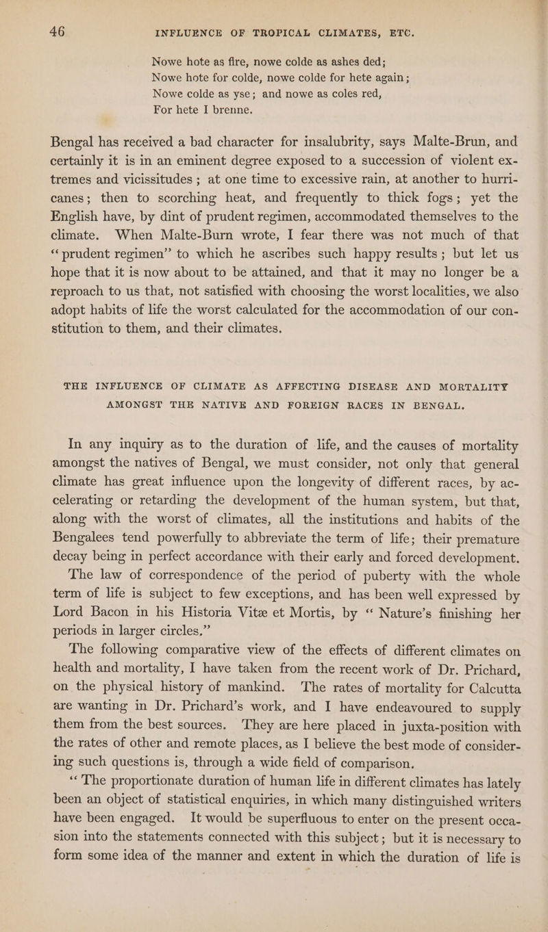 Nowe hote as fire, nowe colde as ashes ded; Nowe hote for colde, nowe colde for hete again; Nowe colde as yse; and nowe as coles red, For hete I brenne. Bengal has received a bad character for insalubrity, says Malte-Brun, and certainly it is in an eminent degree exposed to a succession of violent ex- tremes and vicissitudes ; at one time to excessive rain, at another to hurri- canes; then to scorching heat, and frequently to thick fogs; yet the English have, by dint of prudent regimen, accommodated themselves to the climate. When Malte-Burn wrote, I fear there was not much of that “prudent regimen” to which he ascribes such happy results; but let us hope that it is now about to be attained, and that it may no longer be a reproach to us that, not satisfied with choosing the worst localities, we also adopt habits of life the worst calculated for the accommodation of our con- stitution to them, and their climates. THE INFLUENCE OF CLIMATE AS AFFECTING DISEASE AND MORTALITY AMONGST THE NATIVE AND FOREIGN RACES IN BENGAL. In any inquiry as to the duration of life, and the causes of mortality amongst the natives of Bengal, we must consider, not only that general climate has great influence upon the longevity of different races, by ac- celerating or retarding the development of the human system, but that, along with the worst of climates, all the institutions and habits of the Bengalees tend powerfully to abbreviate the term of life; their premature decay being in perfect accordance with their early and forced development. The law of correspondence of the period of puberty with the whole term of life is subject to few exceptions, and has been well expressed by Lord Bacon in his Historia Vite et Mortis, by “ Nature’s finishing her periods in larger circles,” The following comparative view of the effects of different climates on health and mortality, I have taken from the recent work of Dr. Prichard, on the physical history of mankind. The rates of mortality for Calcutta are wanting in Dr. Prichard’s work, and I have endeavoured to supply them from the best sources. They are here placed in juxta-position with the rates of other and remote places, as I believe the best mode of consider- ing such questions is, through a wide field of comparison. ‘The proportionate duration of human life in different climates has lately been an object of statistical enquiries, in which many distinguished writers have been engaged. It would be superfluous to enter on the present occa- sion into the statements connected with this subject; but it is necessary to form some idea of the manner and extent in which the duration of life is