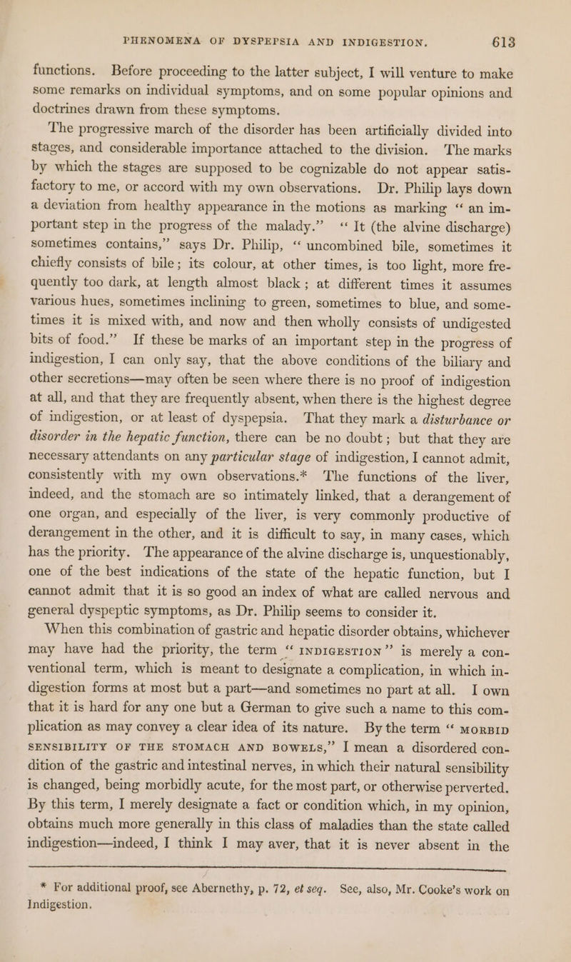 functions. Before proceeding to the latter subject, I will venture to make some remarks on individual symptoms, and on some popular opinions and doctrines drawn from these symptoms. The progressive march of the disorder has been artificially divided into stages, and considerable importance attached to the division. The marks by which the stages are supposed to be cognizable do not appear satis- factory to me, or accord with my own observations. Dr. Philip lays down a deviation from healthy appearance in the motions as marking “ an im- portant step in the progress of the malady.” ‘It (the alvine discharge) sometimes contains,” says Dr. Philip, ‘‘ uncombined bile, sometimes it chiefly consists of bile; its colour, at other times, is too light, more fre- quently too dark, at length almost black; at different times it assumes various hues, sometimes inclining to green, sometimes to blue, and some- times it is mixed with, and now and then wholly consists of undigested bits of food.” If these be marks of an important step in the progress of indigestion, I can only say, that the above conditions of the biliary and other secretions—may often be seen where there is no proof of indigestion at all, and that they are frequently absent, when there is the highest degree of indigestion, or at least of dyspepsia. That they mark a disturbance or disorder in the hepatic function, there can be no doubt; but that they are necessary attendants on any particular stage of indigestion, I cannot admit, consistently with my own observations.* The functions of the liver, indeed, and the stomach are so intimately linked, that a derangement of one organ, and especially of the liver, is very commonly productive of derangement in the other, and it is difficult to say, in many cases, which has the priority. The appearance of the alvine discharge is, unquestionably, one of the best indications of the state of the hepatic function, but I cannot admit that it is so good an index of what are called nervous and general dyspeptic symptoms, as Dr. Philip seems to consider it. When this combination of gastric and hepatic disorder obtains, whichever may have had the priority, the term “ mvpigestion” is merely a con- ventional term, which is meant to designate a complication, in which in- digestion forms at most but a part—and sometimes no part at all. I own that it is hard for any one but a German to give such a name to this com- plication as may convey a clear idea of its nature. By the term “ morsrp SENSIBILITY OF THE STOMACH AND BOWELS,” I mean a disordered con- dition of the gastric and intestinal nerves, in which their natural sensibility is changed, being morbidly acute, for the most part, or otherwise perverted. By this term, I merely designate a fact or condition which, in my opinion, obtains much more generally in this class of maladies than the state called indigestion—indeed, I think I may aver, that it is never absent in the * For additional proof, see Abernethy, p. 72, et seg. See, also, Mr. Cooke’s work on Indigestion.