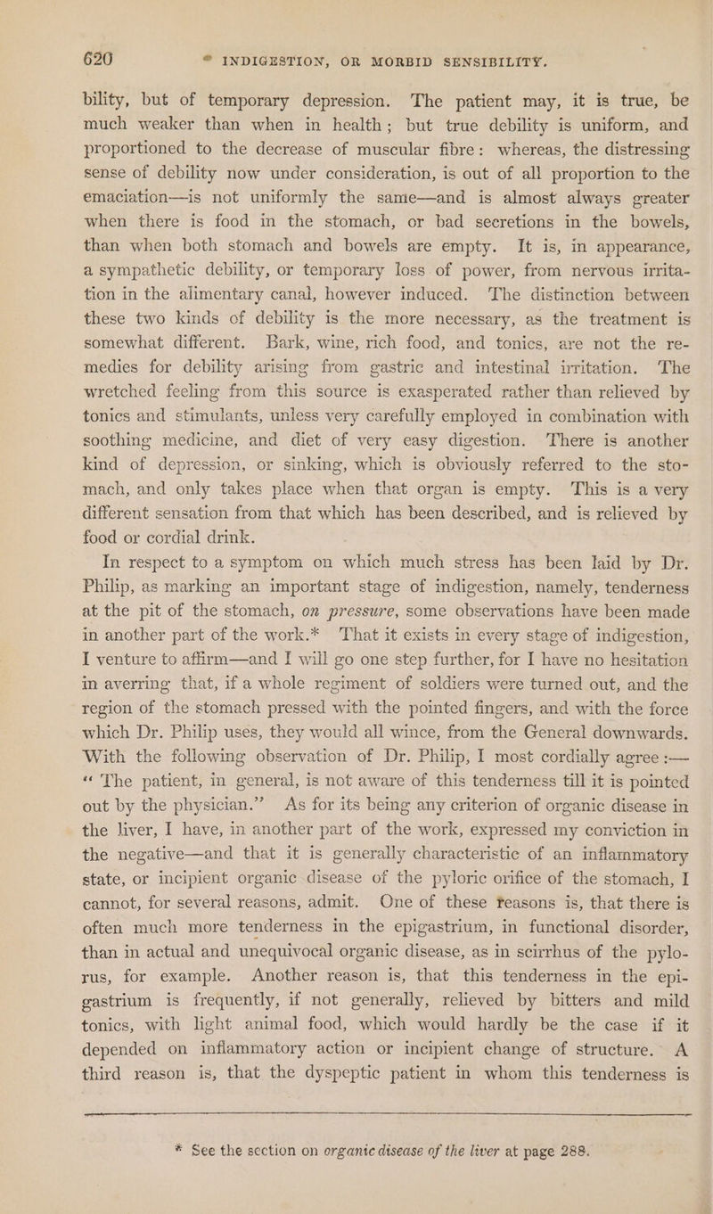 bility, but of temporary depression. The patient may, it is true, be much weaker than when in health; but true debility is uniform, and proportioned to the decrease of muscular fibre: whereas, the distressing sense of debility now under consideration, is out of all proportion to the emaciation—is not uniformly the same—and is almost always greater when there is food in the stomach, or bad seeretions in the bowels, than when both stomach and bowels are empty. It is, in appearance, a sympathetic debility, or temporary loss. of power, from nervous irrita- tion in the alimentary canal, however induced. The distinction between these two kinds of debility is the more necessary, as the treatment is somewhat different. Bark, wine, rich food, and tonics, are not the re- medies for debility arising from gastric and intestinal iritation. The wretched feeling from this source is exasperated rather than relieved by tonics and stimulants, unless very carefully employed in combination with soothing medicine, and diet of very easy digestion. There is another kind of depression, or sinking, which is obviously referred to the sto- mach, and only takes place when that organ is empty. This is a very different sensation from that which has been described, and is relieved by food or cordial drink. | In respect to a symptom on which much stress has been laid by Dr. Philip, as marking an important stage of mdigestion, namely, tenderness at the pit of the stomach, on pressure, some observations have been made in another part of the work.* That it exists in every stage of indigestion, I venture to affirm—and I will go one step further, for I have no hesitation im averring that, 1f a whole regiment of soldiers were turned out, and the region of the stomach pressed with the pointed fingers, and with the force which Dr. Philip uses, they would all wince, from the General downwards. With the following observation of Dr. Philip, I most cordially agree :— “ The patient, in general, is not aware of this tenderness till it is pointed out by the physician.” As for its being any criterion of organic disease in the liver, I have, in another part of the work, expressed my conviction in the negative—and that it is generally characteristic of an inflammatory state, or incipient organic disease of the pyloric orifice of the stomach, I cannot, for several reasons, admit. One of these feasons is, that there is often much more tenderness in the epigastrium, in functional disorder, than in actual and unequivocal organic disease, as in scirrhus of the pylo- rus, for example. Another reason is, that this tenderness in the epi- gastrium is frequently, if not generally, relieved by bitters and mild tonics, with light animal food, which would hardly be the case if it depended on inflammatory action or incipient change of structure. A third reason is, that the dyspeptic patient in whom this tenderness is * See the section on organte disease of the liver at page 288.