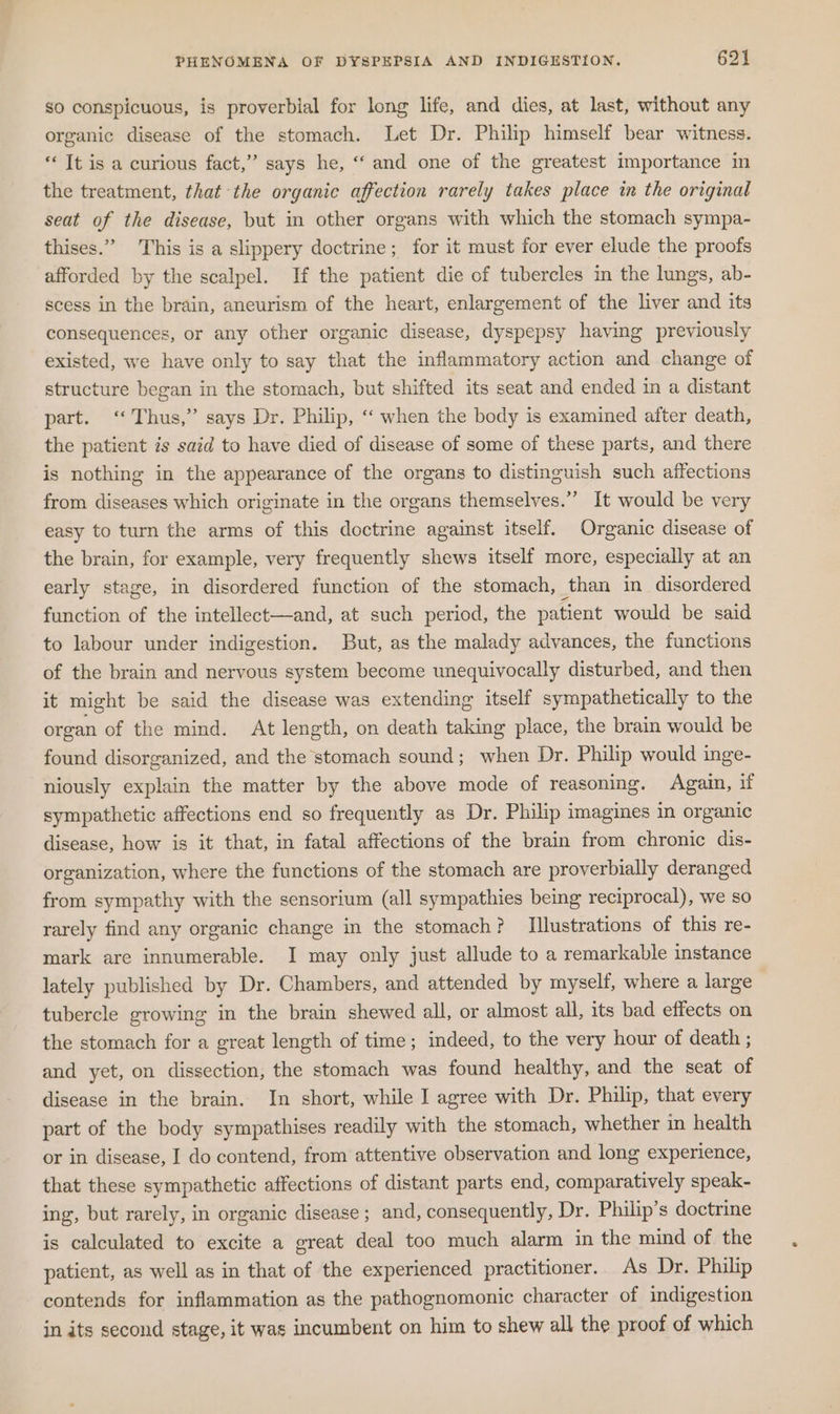 so conspicuous, is proverbial for long life, and dies, at last, without any organic disease of the stomach. Let Dr. Philip himself bear witness. ‘ It is a curious fact,” says he, “‘ and one of the greatest importance in the treatment, that the organic affection rarely takes place in the original seat of the disease, but in other organs with which the stomach sympa- thises.” This is a slippery doctrine; for it must for ever elude the proofs afforded by the scalpel. If the patient die of tubercles im the lungs, ab- scess in the brain, ancurism of the heart, enlargement of the liver and its consequences, or any other organic disease, dyspepsy having previously existed, we have only to say that the inflammatory action and change of structure began in the stomach, but shifted its seat and ended in a distant part. ‘‘ Thus,” says Dr. Philip, ‘“ when the body is examined after death, the patient is said to have died of disease of some of these parts, and there is nothing in the appearance of the organs to distinguish such affections from diseases which originate in the organs themselves.”” It would be very easy to turn the arms of this doctrine against itself. Organic disease of the brain, for example, very frequently shews itself more, especially at an early stage, in disordered function of the stomach, than in disordered function of the intellect—and, at such period, the patient would be said to labour under indigestion. But, as the malady advances, the functions of the brain and nervous system become unequivocally disturbed, and then it might be said the disease was extending itself sympathetically to the organ of the mind. At length, on death taking place, the brain would be found disorganized, and the stomach sound; when Dr. Philip would inge- niously explain the matter by the above mode of reasoning. Again, if sympathetic affections end so frequently as Dr. Philip imagines in organic disease, how is it that, in fatal affections of the brain from chronic dis- organization, where the functions of the stomach are proverbially deranged from sympathy with the sensorium (all sympathies being reciprocal), we so rarely find any organic change in the stomach? Illustrations of this re- mark are innumerable. I may only just allude to a remarkable instance lately published by Dr. Chambers, and attended by myself, where a large tubercle growing in the brain shewed all, or almost all, its bad effects on the stomach for a great length of time; indeed, to the very hour of death ; and yet, on dissection, the stomach was found healthy, and the seat of disease in the brain. In short, while I agree with Dr. Philip, that every part of the body sympathises readily with the stomach, whether in health or in disease, I do contend, from attentive observation and long experience, that these sympathetic affections of distant parts end, comparatively speak- ing, but rarely, in organic disease; and, consequently, Dr. Philip’s doctrine is calculated to excite a great deal too much alarm in the mind of the patient, as well as in that of the experienced practitioner. As Dr. Philip contends for inflammation as the pathognomonic character of indigestion in its second stage, it was incumbent on him to shew all the proof of which
