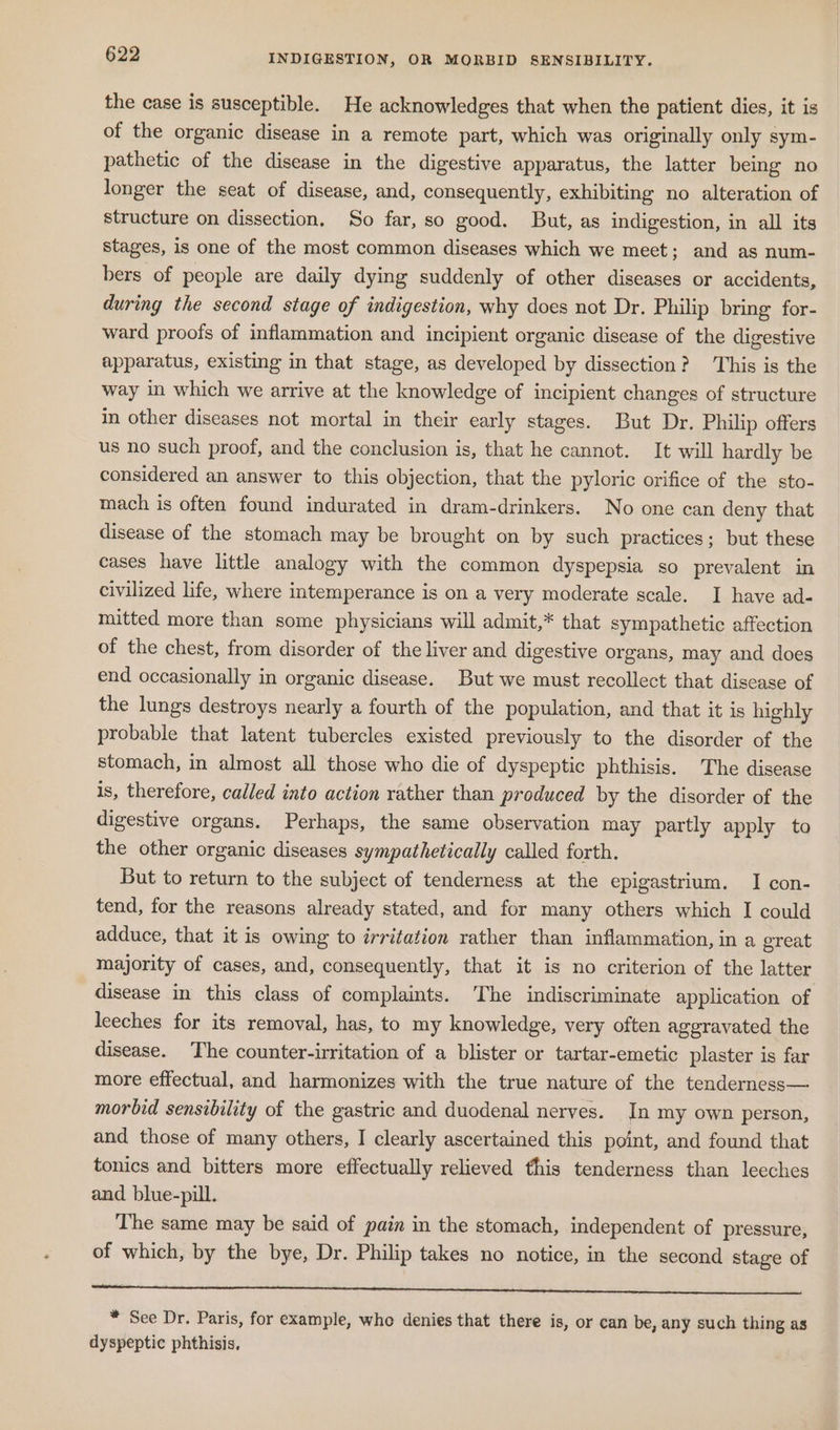 the case is susceptible. He acknowledges that when the patient dies, it is of the organic disease in a remote part, which was originally only sym- pathetic of the disease in the digestive apparatus, the latter being no longer the seat of disease, and, consequently, exhibiting no alteration of structure on dissection. So far, so good. But, as indigestion, in all its stages, is one of the most common diseases which we meet; and as num- bers of people are daily dying suddenly of other diseases or accidents, during the second stage of indigestion, why does not Dr. Philip bring for- ward proofs of inflammation and incipient organic disease of the digestive apparatus, existing in that stage, as developed by dissection? This is the way in which we arrive at the knowledge of incipient changes of structure in other diseases not mortal in their early stages. But Dr. Philip offers us no such proof, and the conclusion is, that he cannot. It will hardly be considered an answer to this objection, that the pyloric orifice of the sto- mach is often found indurated in dram-drinkers. No one can deny that disease of the stomach may be brought on by such practices; but these cases have little analogy with the common dyspepsia so prevalent in civilized life, where intemperance is on a very moderate scale. I have ad- mitted more than some physicians will admit,* that sympathetic affection of the chest, from disorder of the liver and digestive organs, may and does end occasionally in organic disease. But we must recollect that disease of the lungs destroys nearly a fourth of the population, and that it is highly probable that latent tubercles existed previously to the disorder of the stomach, in almost all those who die of dyspeptic phthisis. The disease is, therefore, called into action rather than produced by the disorder of the digestive organs. Perhaps, the same observation may partly apply to the other organic diseases sympathetically called forth. But to return to the subject of tenderness at the epigastrium. I con- tend, for the reasons already stated, and for many others which I could adduce, that it is owing to irritation rather than inflammation, in a great majority of cases, and, consequently, that it is no criterion of the latter disease in this class of complaints. The indiscriminate application of leeches for its removal, has, to my knowledge, very often aggravated the disease. The counter-irritation of a blister or tartar-emetic plaster is far more effectual, and harmonizes with the true nature of the tenderness— morbid sensibility of the gastric and duodenal nerves. In my own person, and those of many others, I clearly ascertained this point, and found that tonics and bitters more effectually relieved this tenderness than leeches and blue-pill. The same may be said of pain in the stomach, independent of pressure, of which, by the bye, Dr. Philip takes no notice, in the second stage of a a ee eee * See Dr. Paris, for example, who denies that there is, or can be, any such thing as dyspeptic phthisis,