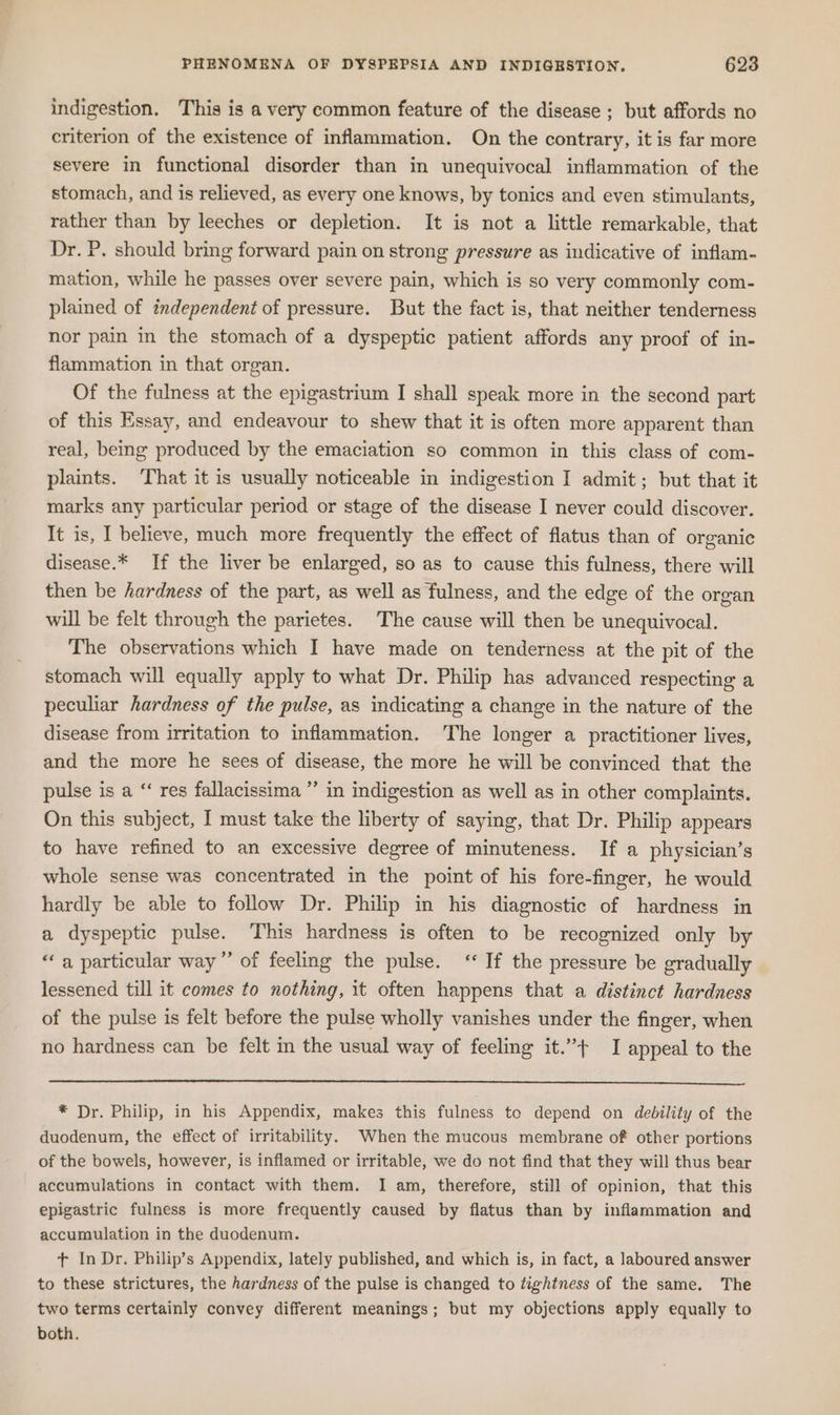 indigestion. This is a very common feature of the disease ; but affords no criterion of the existence of inflammation. On the contrary, it is far more severe in functional disorder than in unequivocal inflammation of the stomach, and is relieved, as every one knows, by tonics and even stimulants, rather than by leeches or depletion. It is not a little remarkable, that Dr. P. should bring forward pain on strong pressure as indicative of inflam- mation, while he passes over severe pain, which is so very commonly com- plained of independent of pressure. But the fact is, that neither tenderness nor pain in the stomach of a dyspeptic patient affords any proof of in- flammation in that organ. Of the fulness at the epigastrium I shall speak more in the second part of this Essay, and endeavour to shew that it is often more apparent than real, being produced by the emaciation so common in this class of com- plaints. ‘That it is usually noticeable in indigestion I admit; but that it marks any particular period or stage of the disease I never could discover. It is, I believe, much more frequently the effect of flatus than of organic disease.* If the liver be enlarged, so as to cause this fulness, there will then be hardness of the part, as well as fulness, and the edge of the organ will be felt through the parietes. The cause will then be unequivocal. The observations which I have made on tenderness at the pit of the stomach will equally apply to what Dr. Philip has advanced respecting a peculiar hardness of the pulse, as indicating a change in the nature of the disease from irritation to inflammation. The longer a practitioner lives, and the more he sees of disease, the more he will be convinced that the pulse is a “ res fallacissima ”’ in indigestion as well as in other complaints. On this subject, I must take the liberty of saying, that Dr. Philip appears to have refined to an excessive degree of minuteness. If a physician’s whole sense was concentrated in the point of his fore-finger, he would hardly be able to follow Dr. Philip in his diagnostic of hardness in a dyspeptic pulse. This hardness is often to be recognized only by “a particular way” of feeling the pulse. “If the pressure be gradually lessened till it comes to nothing, it often happens that a distinct hardness of the pulse is felt before the pulse wholly vanishes under the finger, when no hardness can be felt in the usual way of feeling it.”+ I appeal to the * Dr. Philip, in his Appendix, makes this fulness to depend on debility of the duodenum, the effect of irritability. When the mucous membrane of other portions of the bowels, however, is inflamed or irritable, we do not find that they will thus bear accumulations in contact with them. I am, therefore, still of opinion, that this epigastric fulness is more frequently caused by flatus than by inflammation and accumulation in the duodenum. t+ In Dr. Philip’s Appendix, lately published, and which is, in fact, a laboured answer to these strictures, the hardness of the pulse is changed to tightness of the same. The two terms certainly convey different meanings; but my objections apply equally to both.