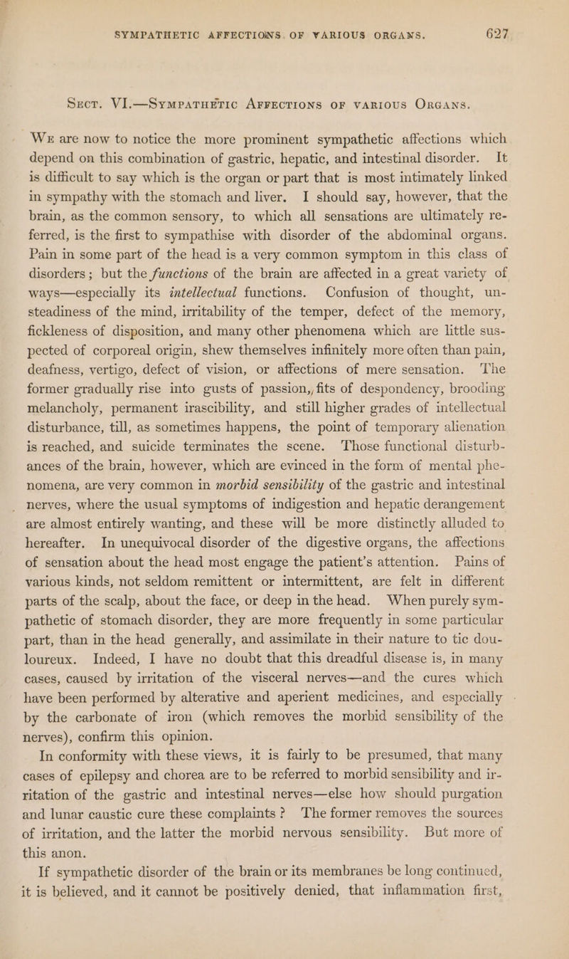 Secor. VI.—SympaTuHETIC AFFECTIONS OF VARIOUS ORGANS. We are now to notice the more prominent sympathetic affections which depend on this combination of gastric, hepatic, and intestinal disorder. It is difficult to say which is the organ or part that is most intimately linked in sympathy with the stomach and liver. I should say, however, that the brain, as the common sensory, to which all sensations are ultimately re- ferred, is the first to sympathise with disorder of the abdominal organs. Pain in some part of the head is a very common symptom in this class of disorders ; but the functions of the brain are affected in a great variety of ways—especially its zntellectual functions. Confusion of thought, un- steadiness of the mind, imitability of the temper, defect of the memory, fickleness of disposition, and many other phenomena which are little sus- pected of corporeal origin, shew themselves infinitely more often than pain, deafness, vertigo, defect of vision, or affections of mere sensation. ‘The former gradually rise into gusts of passion,,fits of despondency, brooding melancholy, permanent irascibility, and still higher grades of intellectual disturbance, till, as sometimes happens, the point of temporary alienation is reached, and suicide terminates the scene. Those functional disturb- ances of the brain, however, which are evinced in the form of mental phe- nomena, are very common in morbid sensibility of the gastric and intestinal nerves, where the usual symptoms of indigestion and hepatic derangement are almost entirely wanting, and these will be more distinctly alluded to hereafter. In unequivocal disorder of the digestive organs, the affections of sensation about the head most engage the patient’s attention. Pains of various kinds, not seldom remittent or intermittent, are felt in different parts of the scalp, about the face, or deep in the head. When purely sym- pathetic of stomach disorder, they are more frequently in some particular part, than in the head generally, and assimilate in their nature to tic dou- loureux. Indeed, I have no doubt that this dreadful disease is, in many cases, caused by irritation of the visceral nerves—and the cures which have been performed by alterative and aperient medicines, and especially - by the carbonate of iron (which removes the morbid sensibility of the nerves), confirm this opinion. In conformity with these views, it is fairly to be presumed, that many cases of epilepsy and chorea are to be referred to morbid sensibility and ir- ritation of the gastric and intestinal nerves—else how should purgation and lunar caustic cure these complaints? The former removes the sources of irritation, and the latter the morbid nervous sensibility. But more of this anon. If sympathetic disorder of the brain or its membranes be long continued, it is believed, and it cannot be positively denied, that inflammation first,